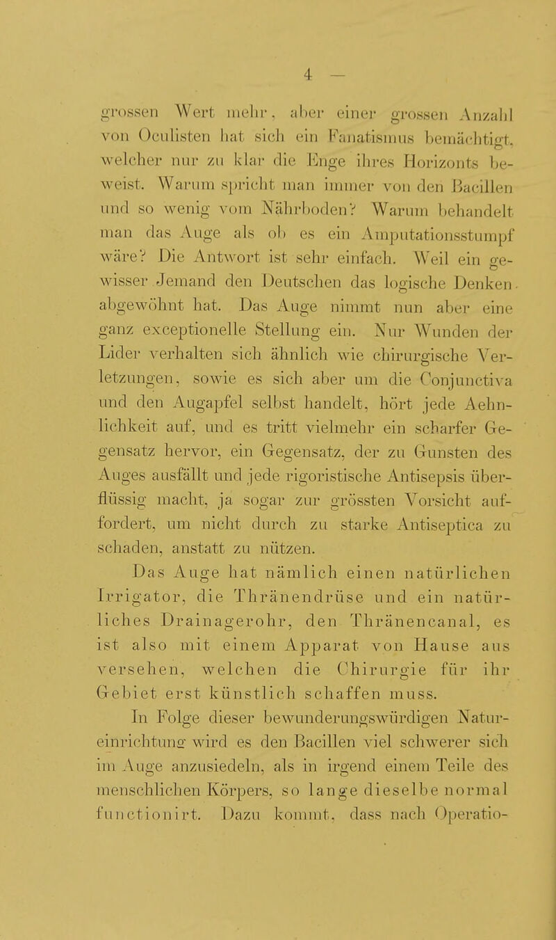 grossen Wert mehr, aber einer grossen Anzahl von Oculisten hat sich ein Fanatismus bemächtigt., welcher nur zu klar die lünge ihres Horizonts be- M^eist. Warum spricht man immer von den Bacillen und so wenig vom Nähi-bodenV Warum behandelt man das Auge als ob es ein Ami^utationsstumpf wäre? Die Antwort ist sehr einfach. Weil ein o-e- wisser Jemand den Deutschen das logische Denken, abgewöhnt hat. Das Auge nimmt nun aber eine ganz exceptionelle Stellung ein. Nur Wunden der Lider verhalten sich ähnlich wie chirurgische Ver- letzungen, sowie es sich aber um die Conjuncti^•a und den Augapfel selbst handelt, hört jede Aehn- lichkeit auf, und es tritt vielmehr ein scharfer Ge- gensatz hervor, ein Gegensatz, der zu Gunsten des Auges ausfällt und jede rigoristische Antisepsis über- flüssig macht, ja sogar zur grössten Vorsicht auf- fordert, um nicht durch zu starke Antiseptica zu schaden, anstatt zu nützen. Das Auge hat nämlich einen natürlichen Irrigator, die Thränendrüse und ein natür- liches Drainagerohr, den Thränencanal, es ist also mit einem Apparat von Hause aus versehen, welchen die Chirurgie für ihr Gebiet erst künstlich schaffen muss. In Folge dieser bewunderungswürdigen Natur- einrichtunfi- wird es den Bacillen viel schwerer sich im Auge anzusiedeln, als in irgend einem Teile des menschlichen Körpers, so lange dieselbe normal functionirt. Dazu kommt, dass nach Operatio-