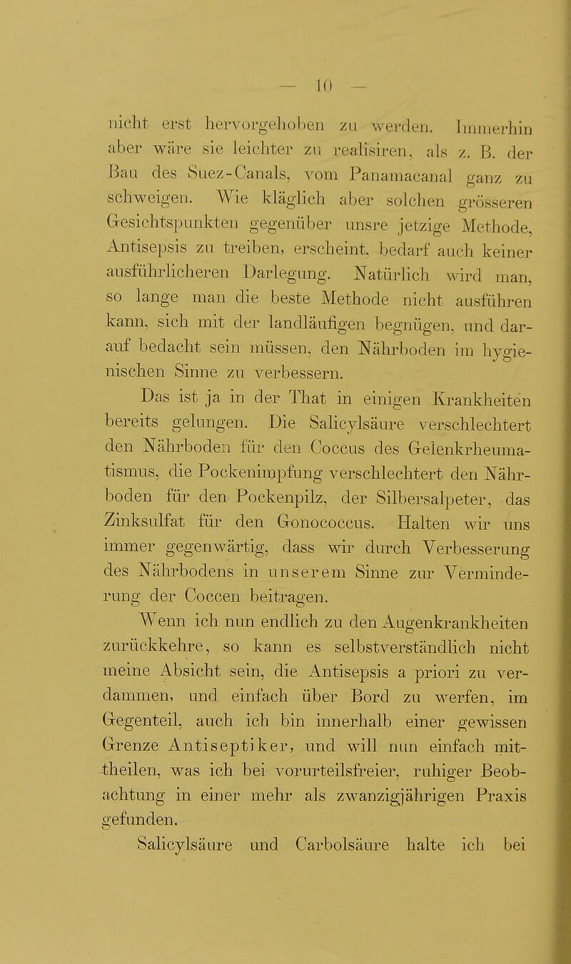 nicht erst hervorgehoben zu werden. Immerhin aber wäre sie leichter zu realisiren, als z. B. der Bau des Suez-Canals, vom Panamacanal ganz zu schweigen. Wie kläglich aber solchen grösseren Gesichtspunkten gegenüber unsre jetzige Methode, Antisepsis zu treiben, erscheint, bedarf auch keiner ausführlicheren Darlegung. Natürlich wird man, so lange man die beste Methode nicht ausführen kann, sich mit der landläufigen begnügen, und dar- auf bedacht sein müssen, den Nährboden im hygie- nischen Sinne zu verbessern. Das ist ja in der That in einigen Krankheiten bereits gelungen. Die Salicylsäure verschlechtert den Nährboden für den Ooccus des Gelenkrheuma- tismus, die Pockenimpfung verschlechtert den Nähr- boden für den Pockenpilz, der Silbersalpeter, das Zinksulfat für den Gonococcus. Halten wir uns immer gegenwärtig, dass wir durch Verbesserung des Nährbodens in unserem Sinne zur Verminde- rung der Ooccen beitragen. Wenn ich nun endlich zu den Augenkrankheiten zurückkehre, so kann es selbstverständUch nicht meine Absicht sein, die Antisepsis a priori zu ver- dammen, und einfach über Bord zu werfen, im Gegenteil, auch ich bin innerhalb einer gewissen Grenze Antiseptiker, und will nun einfach mit- theilen, was ich bei vorurteilsfreier, ruhiger Beob- achtung in einei' mehr als zwanzigjährigen Praxis gefunden. Salicylsäure und Carbolsäure halte ich bei