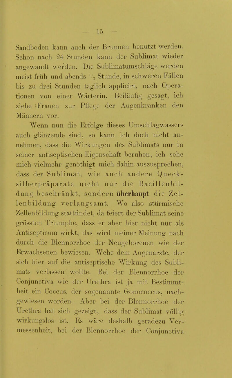 Sandboden kann auch der Brunnen benutzt werden. Schon nach 24 Stunden kann der Sublimat wieder angewandt werden. Die Sublimatumschläge werden meist früh und abends ' ., Stunde, in schweren Fällen bis zu drei Stunden täglich applicirt, nach Opera- tionen von einer Wärterin. Beiläufig gesagt, ich ziehe ^Frauen zur Pflege der Augenkranken den Männern vor. Wenn nun die Erfolge dieses Umschlagwassers auch glänzende sind, so kann ich doch nicht an- nehmen, dass die Wirkungen des Sublimats nm^ in seiner antiseptischen Eigenschaft beruhen, ich sehe mich vielmehr genöthigt mich dahin auszusprechen, dass der Sublimat, wie auch andere Queck- silberpräj^arate nicht nur die Bacillenbil- dung beschränkt, sondern überhaiifit die Zel- lenbildung verlangsamt. Wo also stürmische Zellenbildung stattfindet, da feiert der Sublimat seine grössten Triumphe, dass er aber hier nicht nur als Antisepticum wirkt, das wird meiner Meinung nach durch die Blennorrhoe der Neugeborenen wie der Erwachsenen bewiesen. Wehe dem Augenarzte, der sich hier auf die antiseptische Wirkung des Subli- mats verlassen wollte. Bei der Blennorrhoe der Conjunctiva wie der Urethra ist ja mit Bestimmt- heit ein Coccus, der sogenannte Gonococcus, nach- gewiesen worden. Aber bei der Blennorrhoe der Urethra hat sich gezeigt, dass der Sublimat völlig wirkungslos ist. Es wäre deshalb geradezu Ver- raessenheit, bei der l^lennorrhoe der Conjunctiva