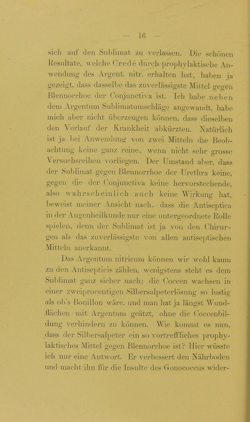 sich aiil' den Siibliiiiat zu verlassen. Die schönen Resultate, welche Orede durch proj)hyh<ktische 7\n- wendung des Argent. nitr. erhalten hat, haben ja gezeigt, dass dasselbe das zuverlässif^ste Mittel o-eo-en Blennorrhoe der (V)njuncti^•a ist. Ich habe neben dem Argentum Subliniatunischläge angewandt, habe mich aber nicht überzeugen können, dass dieselben den Verlauf der Krankheit abkürzten. Natürlich ist ja bei Anwenduns: von zwei Mitteln die Beob- achtung keine ganz reine, wenn nicht sehr grosse Versuchsreihen vorliegen. Der Umstand aber, dass der Sublimat gegen Blennorrhoe der Urethra keine, gegen, die der ('onjunctiva keine hervorstechende, also wahrscheinlich auch keine Wirkung hat, beweist meiner Ansicht nach, dass die Antiseptica in der Augenheilkunde nur eine untergeordnete Rolle spielen, denn der Sublimat ist ja von den Chirur- gen als das zuverlässigste von allen antiseptischen Mitteln anerkannt. Das Argentum nitricum können wir wohl kaum zu den Antisepticis zählen, wenigstens steht es dem Sublimat ganz sicher nach: die Coccen wachsen in einer zweiprocentigen Silbersalpeterlösung so lustig als ob's Bouillon wäre, und man hat ja längst Wund- flächen mit Argentum geätzt, ohne die Coccenbil- dung verhindern zu können. Wie kommt es nun, dass der Silbersalpeter ein so vortreffliches prophy- laktisches Mittel gegen Blennorrhoe ist? Hier wüsste ich nur eine Antwort. Er verbessert den Nährboden und macht ihn für die Insulte des rionococcus wider-