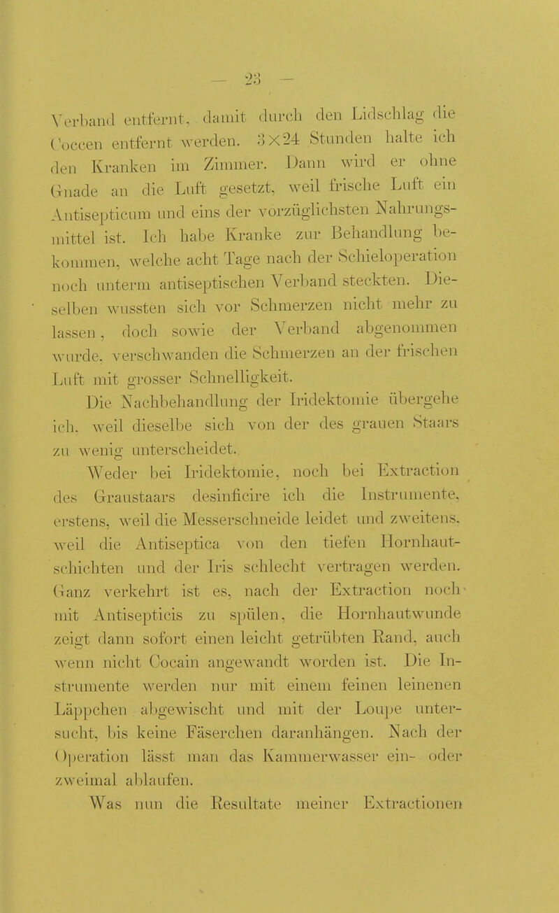 — 2:; - \-erband entfernt, damit durch den Lidschlag die (\>ccen entfernt werden. -'3x24 Stunden halte ich den Kranken im Zimmer. Dann wird er ohne G-nade an die Luft gesetzt, weil frische Luft ein Antisepticum und eins der vorzüglichsten Nahrungs- mittel ist. Ich habe Kranke zur Behandlung be- konnnen, welche acht Tage nach der Schieloperation noch unterm antiseptischen Verband steckten. Die- selben wussten sich vor Schmerzen nicht mehr zu lassen, doch sowie der Verband abgenommen wurde, verschwanden die Schmerzen an der frischen Luft mit grosser Schnelligkeit. Die Nachbehandlung der Iridektomie übergehe ich. weil dieselbe sich von der des grauen Staars zu wenig unterscheidet.. Weder bei L'idektomie, noch bei Extraction des Graustaars desinficire ich die Instrumente, erstens, weil die Messerschneide leidet und zweitens, weil die Antiseptica von den tiefen Hornhaut- schichten und der Iris schlecht vertragen werden. Ganz verkehrt ist es, nach der Extraction noch- mit Antisepticis zu spülen, die Hornhautwunde zeigt dann sofort einen leicht getrübten Rand, auch wenn nicht Cocain angewandt worden ist. Die In- strumente werden nur mit einem feinen leinenen Läppchen abgewischt und mit der Louj)e unter- sucht, bis keine Fäserchen daranhängen. Nach der ()l)eration lässt man das Kammerwasser ein- oder zweimal ablaufen. Was nun die Resultate meiner Extractionen