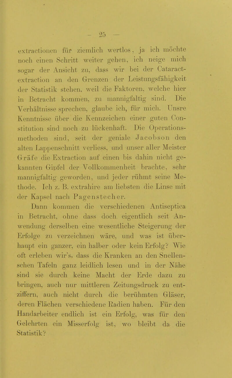 extractioneii für ziemlich wertlos, ja ich möchte noch einen Schritt weiter gehen, ich neige mich soo-ar der Ansicht zu, dass wir bei der Oataract- extraction an den Grenzen der Leistungsfähigkeit der Statistik stehen, weil die Faktoren, welche hier in Betracht kommen, zu mannigfaltig sind. Die Verhältnisse sprechen, glaube ich, für mich. ÜDsre Kenntnisse über die Kennzeichen einer guten Con- stitution sind noch zu lückenhaft. Die Operations- methoden sind, seit der geniale Jacobson den alten Lappenschnitt verliess, und unser aller Meister Gräfe die Extraction auf einen bis dahin nicht ge- kannten Gipfel der Vollkommenheit brachte, sehr mannigfaltig geworden, und jeder rühmt seine Me- thode. Ich z. B. extrahire am liebsten die Linse mit der Kapsel nach Pagen stech er. Dann konnnen die verschiedenen Antiseptica in Betracht, ohne dass doch eigentlich seit An- wendung derselben eine wesentliche Steigerung der Erfolge zu verzeichnen wäre, und was ist über- haupt ein ganzer, ein halber oder kein Erfolg? Wie oft erleben wir's, dass die Kranken an den Snellen- schen Tafeln ganz leidlich lesen und in der Nähe sind sie durch keine Macht der Erde dazu zu bringen, auch nur mittleren Zeitungsdruck zu ent- ziffern, auch nicht durch die berühmten Gläser, deren Flächen verschiedene Radien haben. Für den Handarbeiter endlich ist ein Erfolg, was für den Gelehrten ein Misserfolg ist, wo bleibt da die Statistik?