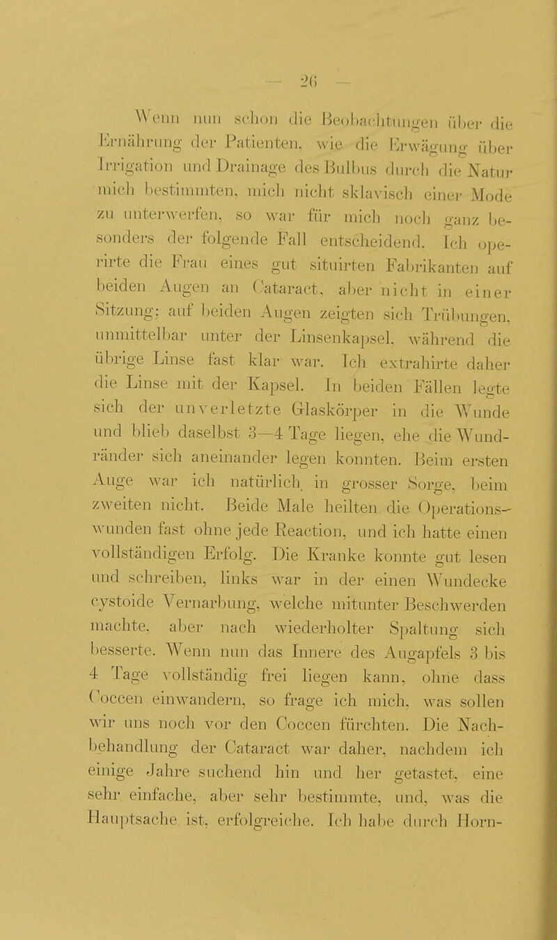 !>(') W'ciiii luiii sclion die Beobachtungen über die Ji^rnähnuig der Patienten, wie die Erwägung über Irrigation und Drainage des Bulbus durch die Natur mich bestiuiuiten, micli nicht sklavisch einer Mode zu unterwerfen, so war für mich nocli ganz be- sonders der folgende Fall entscheidend. Ich ope- rirte die Frau eines gut situirten Fal)rikanten auf beiden Augen an Oataract, al)er nicht in einer Sitzung: auf beiden Augen zeigten sich Trübungen, unmittelbar unter der Linsenkapsel während die übrige Linse fast klar w^ar. T( ]i extrahirte daher die Linse mit der Kapsel, in beiden Fällen legte sich der unverletzte Glaskörper in die Wunde und blieb daselbst 3—4 Tage liegen, ehe die Wund- ränder sich aneinander legen konnten. Beim ersten Auge war ich natürlich, in grosser Sorge, beim zweiten nicht. Beide Male heilten die Operations- wunden fast ohne jede Reaction, und ich hatte einen vollständigen Erfolg. Die Kranke konnte gut lesen und schreiben, links war in der einen AVundecke cystoide Vernarbung, welche mitunter Beschwerden machte, aber nach wiederholter Spaltung sich besserte. Wenn nun das Innere des Augapfels 3 bis 4 Tage \-ollständig frei liegen kann, ohne dass Coccen einwandern, so frage ich mich, was sollen wir uns noch vor den Coccen fürchten. Die Nach- behandlung der Oataract war daher, nachdem ich einige Jahre suchend hin und her getastet, eine sehr einfache, aber sehr bestimmte, und, M'as die Hauptsache ist, erfolgreiche. Ich habe dm-ch Horn-