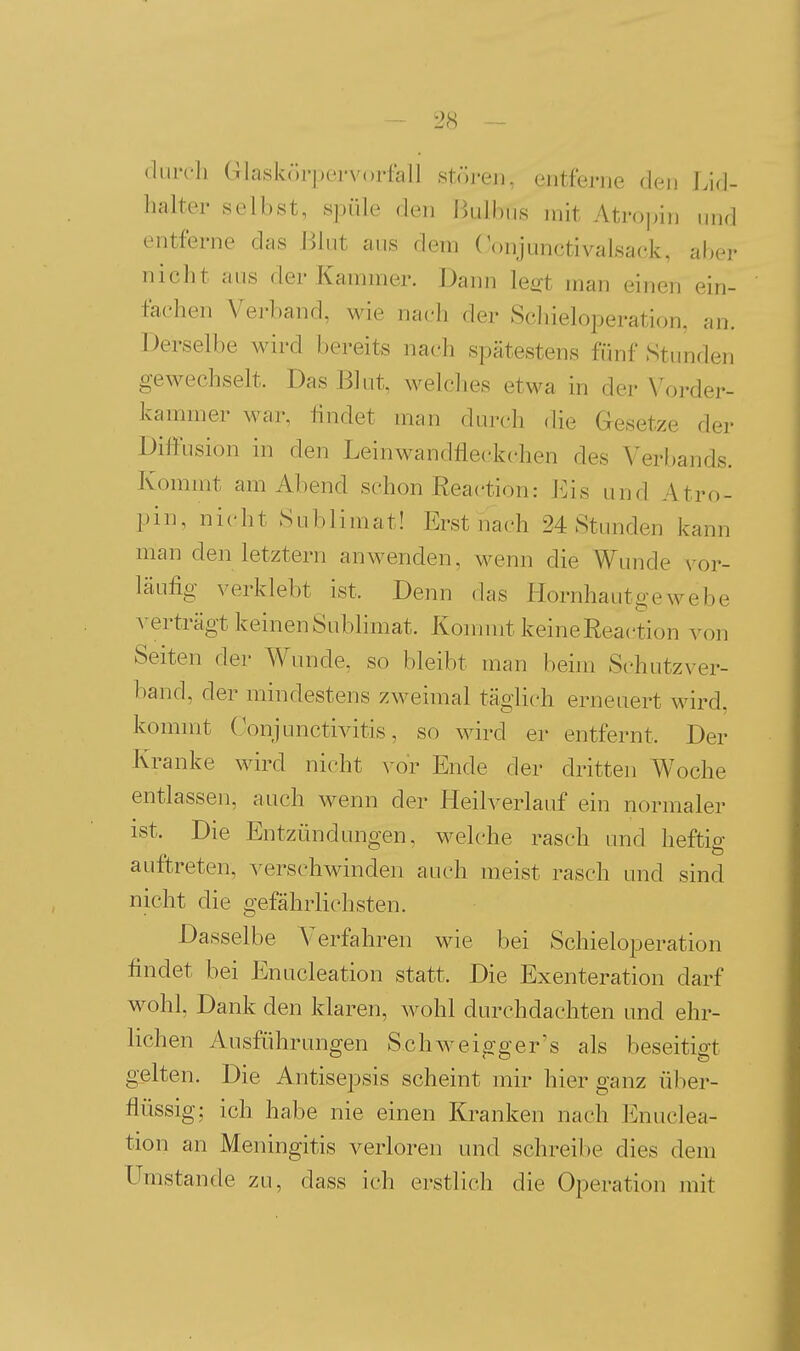 durch Glaskch-pe.i'vorfall stören, entferne den Lid- halter selbst, spüle den Hulbus mit Atropin und entferne das J^lut aus dem ('onjunctivalsack, aber niclit aus der Kammer. Dann le^t man einen ein- fachen Verband, wie nach der Schieloperation, an. Derselbe wird bereits nach spätestens fünf Stimden gewechselt. Das Blut, welches etwa in der N'order- kammer war, findet man durch die Gesetze der Diffusion in den Leinwandfleckchen des Verl)ands. Kommt am Abend schon Reaction: Eis und Atro- pin, nicht Sublimat! Erst nach 24 Stunden kann man den letztern anwenden, M^enn die Wunde \^or- läufig verklebt ist. Denn das Hornhautgewebe verträgt keinen Sublimat. Kommt keine Reaction von Seiten der Wunde, so bleibt man behn Schutzver- band, der mindestens zweimal täglich erneuert wird, kommt Conjunctivitis, so wird er entfernt. Der Kranke wird nicht vor Ende der dritten Woche entlassen, auch wenn der Heilverlauf ein normaler ist. Die Entzündungen, welche rasch und heftig auftreten, verschwinden auch meist rasch und sind nicht die gefährlichsten. Dasselbe Verfahren wie bei Schieloperation findet bei Enucleation statt. Die Exenteration darf wohl, Dank den klaren, wohl durchdachten und ehr- lichen Ausführungen Schweigger's als beseitigt gelten. Die Antisepsis scheint mir hier ganz über- flüssig; ich habe nie einen Ki-anken nach Enuclea- tion an Meningitis verloren und schreibe dies dem Umstände zu, dass ich erstlich die Operation mit