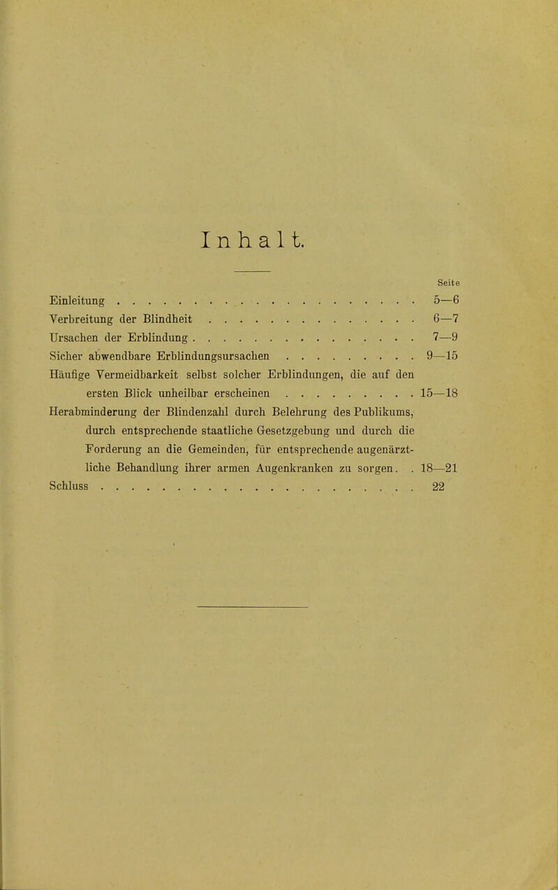 Inhalt. Seite Einleitung 5—6 Verbreitung der Blindheit 6—7 Ursachen der Erblindung 7—9 Sicher abwendbare Erblindungsursachen 9—^15 Häufige Vermeidbarkeit selbst solcher Erblindungen, die auf den ersten Blick unheilbar erscheinen 15—18 Herabminderung der Blindenzahl durch Belehrung des Publikums, durch entsprechende staatliche Gesetzgebung und durch die Forderung an die Gemeinden, für entsprechende augenärzt- liche Behandlung ihrer armen Augenkranken zu sorgen. . 18^—21 Schluss 22