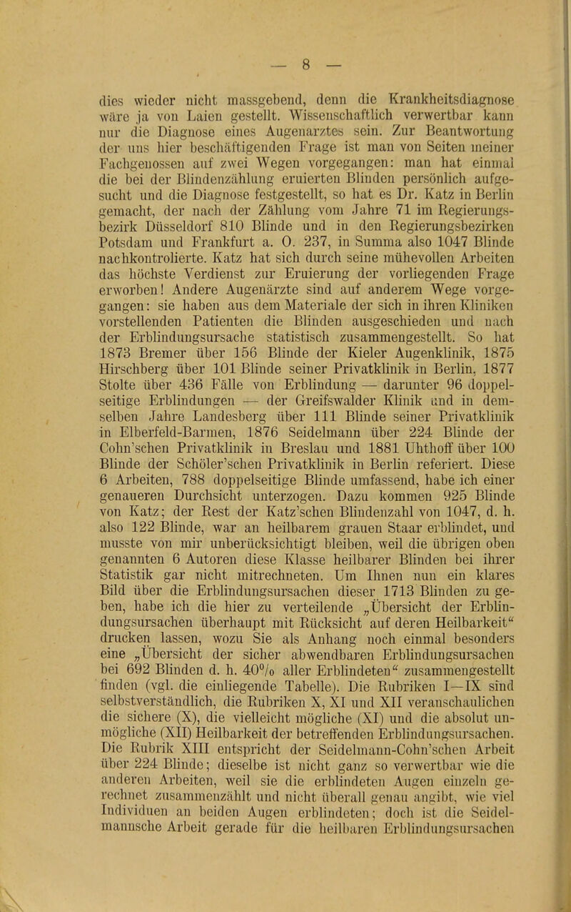 — 8 — dies wieder nicht massgebend, denn die Krankheitsdiagnose wäre ja von Laien gestellt. Wissenschaftlich verwertbar kann nur die Diagnose eines Augenarztes sein. Zur Beantwortung der uns hier beschäftigenden Frage ist man von Seiten meiner Fachgenossen auf zwei Wegen vorgegangen: man hat einmal die bei der Blindenzcählung eruierten Blinden persönlich aufge- sucht und die Diagnose festgestellt, so hat es Dr. Katz in Berlin gemacht, der nach der Zählung vom Jahre 71 im Regierungs- bezirk Düsseldorf 810 Blinde und in den Regierungsbezirken Potsdam und Frankfurt a. 0. 237, in Summa also 1047 Blinde nachkontrolierte. Katz hat sich durch seine mühevollen Arbeiten das höchste Verdienst zur Eruierung der vorliegenden Frage erworben! Andere Augenärzte sind auf anderem Wege vorge- gangen : sie haben aus dem Materiale der sich in ihren Kliniken vorstellenden Patienten die Blinden ausgeschieden und nach der Erblindungsursache statistisch zusammengestellt. So hat 1873 Bremer über 156 Blinde der Kieler Augenklinik, 1875 Hirschberg über 101 Blinde seiner Privatklinik in Berlin, 1877 Stolte über 436 Fälle von Erblindung — darunter 96 doppel- seitige Erblindungen — der Greifswalder Klinik und in dem- selben Jahre Landesberg über III Blinde seiner Privatklinik in Elberfeld-Barmen, 1876 Seidelmann über 224 Blinde der Cohn'schen Privatklinik in Breslau und 1881 Uhthoff über 100 Blinde der Schöler'schen Privatklinik in Berlin referiert. Diese 6 Arbeiten, 788 doppelseitige Blinde umfassend, habe ich einer genaueren Durchsicht unterzogen. Dazu kommen 925 Blinde von Katz; der Rest der Katz'schen Blindenzahl von 1047, d. h. also 122 Blinde, war an heilbarem grauen Staar erblindet, und musste von mir unberücksichtigt bleiben, weil die übrigen oben genannten 6 Autoren diese Klasse heilbarer Blinden bei ihrer Statistik gar nicht mitrechneten. Um Ihnen nun ein klares Bild über die Erblindungsursachen dieser 1713 Blinden zuge- ben, habe ich die hier zu verteilende „Übersicht der Erblin- dungsursachen überhaupt mit Rücksicht auf deren Heilbarkeit drucken lassen, wozu Sie als Anhang noch einmal besonders eine „Übersicht der sicher abwendbaren Erblindungsursachen bei 692 Blinden d. h. 40°/o aller Erblindeten zusammengestellt finden (vgl. die einliegende Tabelle). Die Rubriken I—IX sind selbstverständlich, die Rubriken X, XI und XII veranschaulichen die sichere (X), die vielleicht mögliche (XI) und die absolut un- mögliche (XII) Heilbarkeit der betreffenden Erblindungsursachen. Die Rubrik XIII entspricht der Seidelmann-Cohn'schen Arbeit über 224 Blinde; dieselbe ist nicht ganz so verwertbar wie die anderen Arbeiten, weil sie die erblindeten Augen einzeln ge- rechnet zusammenzählt und nicht überall genau angibt, wie viel Individuen an beiden Augen erblindeten; doch ist die Seidel- mannsche Arbeit gerade für die heilbaren Erblindungsursachen