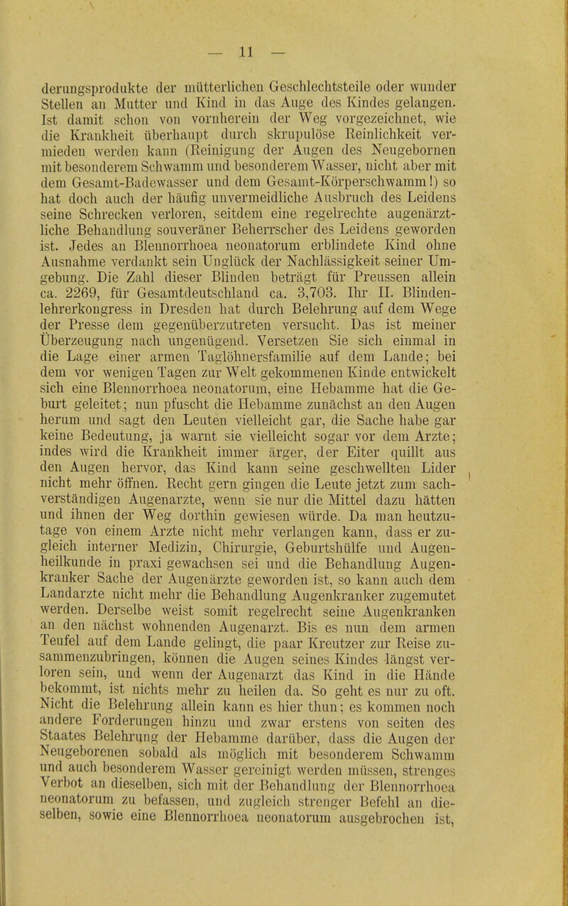 (lerungsprodukte der mütterlichen Geschlechtsteile oder wunder Stellen an Mutter und Kind in das Auge des Kindes gelangen. Ist damit schon von vornherein der Weg vorgezeichnet, wie die Krankheit überhaupt durch skrupulöse Reinlichkeit ver- mieden w^erden kann (Reinigung der Augen des Neugebornen mit besonderem Schwamm und besonderem Wasser, nicht aber mit dem Gesamt-Badewasser und dem Gesamt-Körperschwamm!) so hat doch auch der häufig unvermeidliche Ausbruch des Leidens seine Schrecken verloren, seitdem eine regelrechte augenärzt- liche Behandlung souveräner Beherrscher des Leidens geworden ist. Jedes an Blennorrhoea neonatorum erblindete Kind ohne Ausnahme verdankt sein Unglück der Nachlässigkeit seiner Um- gebung. Die Zahl dieser Blinden beträgt für Preussen allein ca. 2269, für Gesamtdeutschland ca. 3,703. Ihr II. Blinden- lehrerkon gress in Dresden hat durch Belehrung auf dem Wege der Presse dem gegenüberzutreten versucht. Das ist meiner Überzeugung nach ungenügend. Versetzen Sie sich einmal in die Lage einer armen Taglöhuersfamilie auf dem Laude; bei dem vor wenigen Tagen zur Welt gekommeneu Kinde entwickelt sich eine Blennorrhoea neonatorum, eine Hebamme hat die Ge- burt geleitet; nun pfuscht die Hebamme zunächst an den Augen herum und sagt den Leuten vielleicht gar, die Sache habe gar keine Bedeutung, ja warnt sie vielleicht sogar vor dem Arzte; indes wird die Krankheit immer ärger, der Eiter quillt aus den Augen hervor, das Kind kann seine geschwellten Lider nicht mehr ölfnen. Recht gern gingen die Leute jetzt zum sach- verständigen Augenarzte, wenn sie nur die Mittel dazu hätten und ihnen der Weg dorthin gewiesen würde. Da man heutzu- tage von einem Arzte nicht mehr verlangen kann, dass er zu- gleich interner Medizin, Chirurgie, Geburtshülfe uud Augen- heilkunde in praxi gewachsen sei und die Behandlung Augen- kranker Sache der Augenärzte geworden ist, so kann auch dem Landarzte nicht mehr die Behandlung Augenkranker zugemutet werden. Derselbe weist somit regelrecht seine Augenkranken an den nächst wohnenden Augenarzt. Bis es nun dem armen Teufel auf dem Lande gelingt, die paar Kreutzer zur Reise zu- sammenzubringen, können die Augen seines Kindes längst ver- loren sein, und wenn der Augenarzt das Kind in die Hände bekommt, ist nichts mehr zu heilen da. So geht es nur zu oft. Nicht die Belehrung allein kann es hier thun; es kommen noch andere Forderungen hinzu und zwar erstens von selten des Staates Belehrung der Hebamme darüber, dass die Augen der Neugeborenen sobald als möglich mit besonderem Schwamm und auch besonderem Wasser gereinigt werden müssen, strenges Verbot an dieselben, sich mit der Behandlung der Blennorrhoea neonatorum zu befassen, und zugleich strenger Befehl an die- selben, sowie eine Blennorrhoea neonatorum ausgebrochen ist.