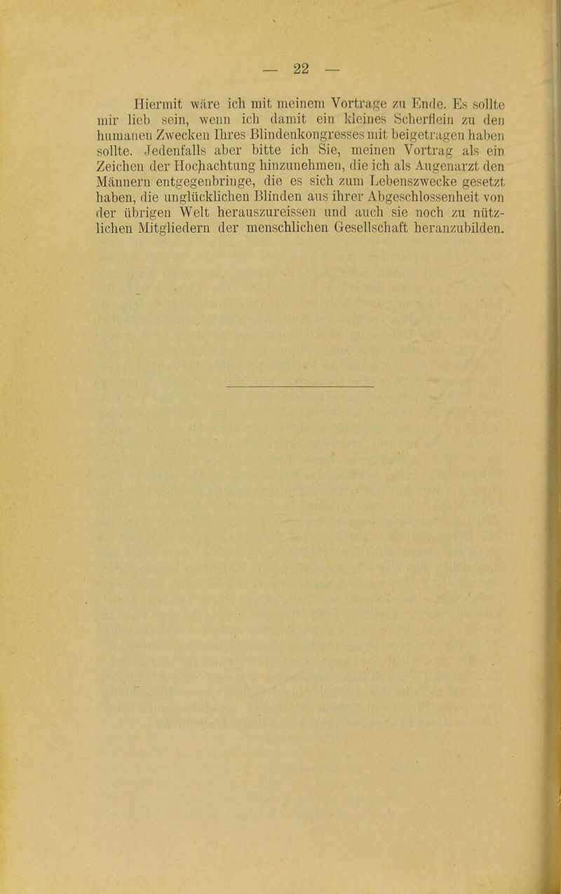 Hiermit wäre ich mit meinem Vortrage zu Ende. Es sollte mir lieb sein, wenn ich damit ein kleines ScherHeiii zu den humanen Zwecken Ihres ßlinclenkongresses mit beigetragen haben sollte. Jedenfalls aber bitte ich Sie, meinen Vortrag als ein Zeichen der Hocjiachtung hinzunehmen, die ich als Augenarzt den Männern entgegenbringe, die es sich zum Lebenszwecke gesetzt haben, die unglückhcheu Blinden aus ihrer Abgeschlossenheit von der übrigen Welt herauszureissen und auch sie noch zu nütz- lichen Mitgliedern der menschlichen Gesellschaft heranzubilden.
