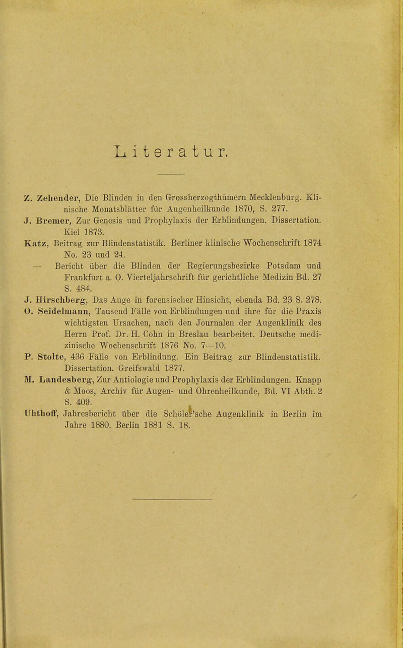 Literatur. Z. Zehenfler, Die Blinden in den Grossherzogthümern Mecklenburg. Kli- nische Monatsblätter für Augenheilkunde 1870, S. 277. J. Bremer, Zur Genesis und Prophylaxis der Erblindungen. Dissertation. Kiel 1873. Katz, Beitrag zur Blindenstatistik. Berliner klinische Wochenschrift 1874 No. 23 und 24. — Bericht über die Blinden der Kegierungsbezirke Potsdam und Frankfurt a. 0. Vierteljahrschrift für gerichtliche Medizin Bd. 27 S. 484. J. Hirscliberg, Das Auge in forensischer Hinsicht, ebenda Bd. 23 S. 278. 0. Seidelmann, Tausend Fälle von Erblindungen und ihre für die Praxis wichtigsten Ursachen, nach den Journalen der Augenklinik des Herrn Prof. Dr. H. Cohn in Breslau bearbeitet. Deutsche medi- zinische Wochenschrift 1876 No. 7—10. P. Stolte, 436 Fälle von Erblindung. Ein Beitrag zur Blindenstatistik. Dissertation. Greifswald 1877. M. Landesberg-, Zur Antiologie und Prophylaxis der Erblindungen. Knapp & Moos, Archiv für Augen- und Ohrenheilkunde, Bd. VI Abth. 2 S. 409. Ulitholf, Jahresbericht über die Schüler'sche Augenklinik in Berlin im Jahre 1880. Berlin 1881 S. 18.