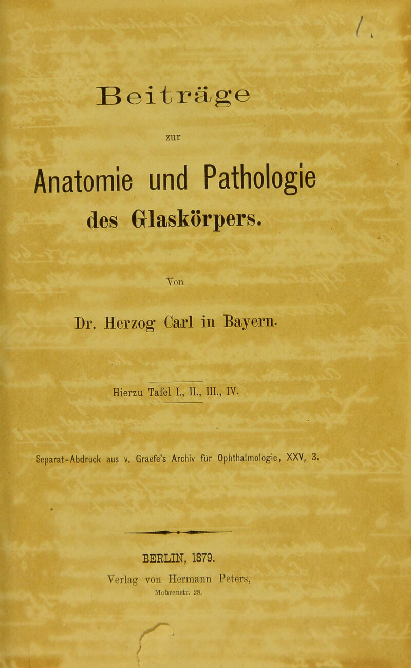 Beiträge zur Anatomie und Pathologie des Grlaskörpers. Von Dr. Herzog Carl in Bayern. Hierzu Tafel I., IL, III., IV. Separat-Abdruck aus v. Graefe's Archiv für Ophthalmologie, XXV, 3. BEHLIN, 1879. Verlag von Hermann Peters, Mohrcnstr. 28.