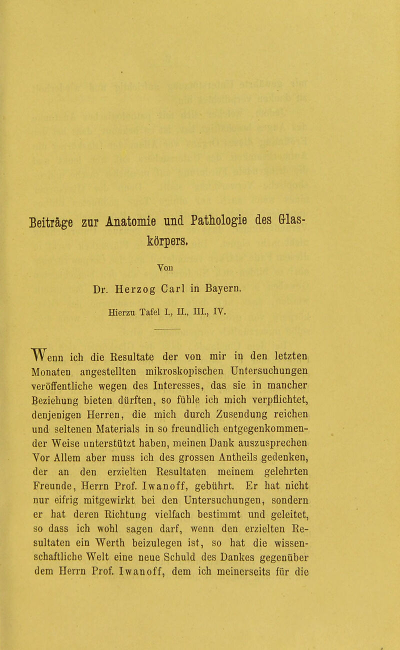 Beiträge zur Anatomie und Pathologie des Grlas- körpers. Von Dr. Herzog Carl in Bayern. Hierzu Tafel I., IL, III., IV. W enn ich die Resultate der von mir in den letzten Monaten angestellten mikroskopischen Untersuchungen veröffentliche wegen des Interesses, das sie in mancher Beziehung bieten dürften, so fühle ich mich verpflichtet, denjenigen Herren, die mich durch Zusendung reichen und seltenen Materials in so freundlich entgegenkommen- der Weise unterstützt haben, meinen Dank auszusprechen Vor Allem aber muss ich des grossen Antheils gedenken, der an den erzielten Resultaten meinem gelehrten Freunde, Herrn Prof. Iwan off, gebührt. Er hat nicht nur eifrig mitgewirkt bei den Untersuchungen, sondern er hat deren Richtung vielfach bestimmt und geleitet, so dass ich wohl sagen darf, wenn den erzielten Re- sultaten ein Werth beizulegen ist, so hat die wissen- schaftliche Welt eine neue Schuld des Dankes gegenüber dem Herrn Prof. Iwanoff, dem ich meinerseits für die