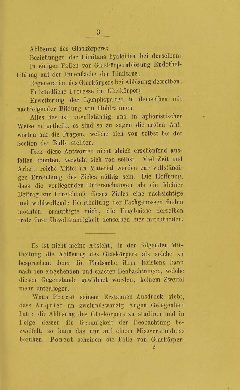 Ablösung des Glaskörpers; Beziehungen der Limitans hyaloidea bei derselben; In einigen Fcällen von Glaskörperablösung Endothel- bildung auf der Innenfläche der Limitans; Regeneration des Glaskörpers bei Ablösung desselben; Entzündliche Processe im Glaskörper; Erweiterung der Lymphspalten in demselben mit nachfolgender Bildung von Hohlräumen. Alles das ist unvollständig und in aphoristischer Weise mitgetheilt; es sind so zu sagen die ersten Ant- worten auf die Fragen, welche sich von selbst bei der Section der Bulbi stellten. Dass diese Antworten nicht gleich erschöpfend aus- fallen konnten, versteht sich von selbst. Viel Zeit und Arbeit, reiche Mittel an Material werden zur vollständi- gen Erreichung des Zieles nöthig sein. Die Hoffnung, dass die vorliegenden Untersuchungen als ein kleiner Beitrag zur Erreichung dieses Zieles eine nachsichtige und wohlwollende Beurtheilung der Fachgenossen finden möchten, ermuthigte mich, die Ergebnisse derselben trotz ihrer Unvollständigkeit denselben hier mitzutheilen. Es ist nicht meine Absicht, in der folgenden Mit- theilung die Ablösung des Glaskörpers als solche zu besprechen, denn die Thatsache ihrer Existenz kann nach den eingehenden und exacten Beobachtungen, welche diesem Gegenstande gewidmet wurden, keinem Zweifel mehr unterliegen. Wenn Poncet seinem Erstaunen Ausdruck giebt, dass Auquier an zweiundzwanzig Augen Gelegenheit hatte, die Ablösung des Glaskörpers zu studiren und in Folge dessen die Genauigkeit der Beobachtung be- zweifelt, so kann das nur auf einem Missverständniss beruhen. Poncet scheinen die Fälle von Glaskörper- 2