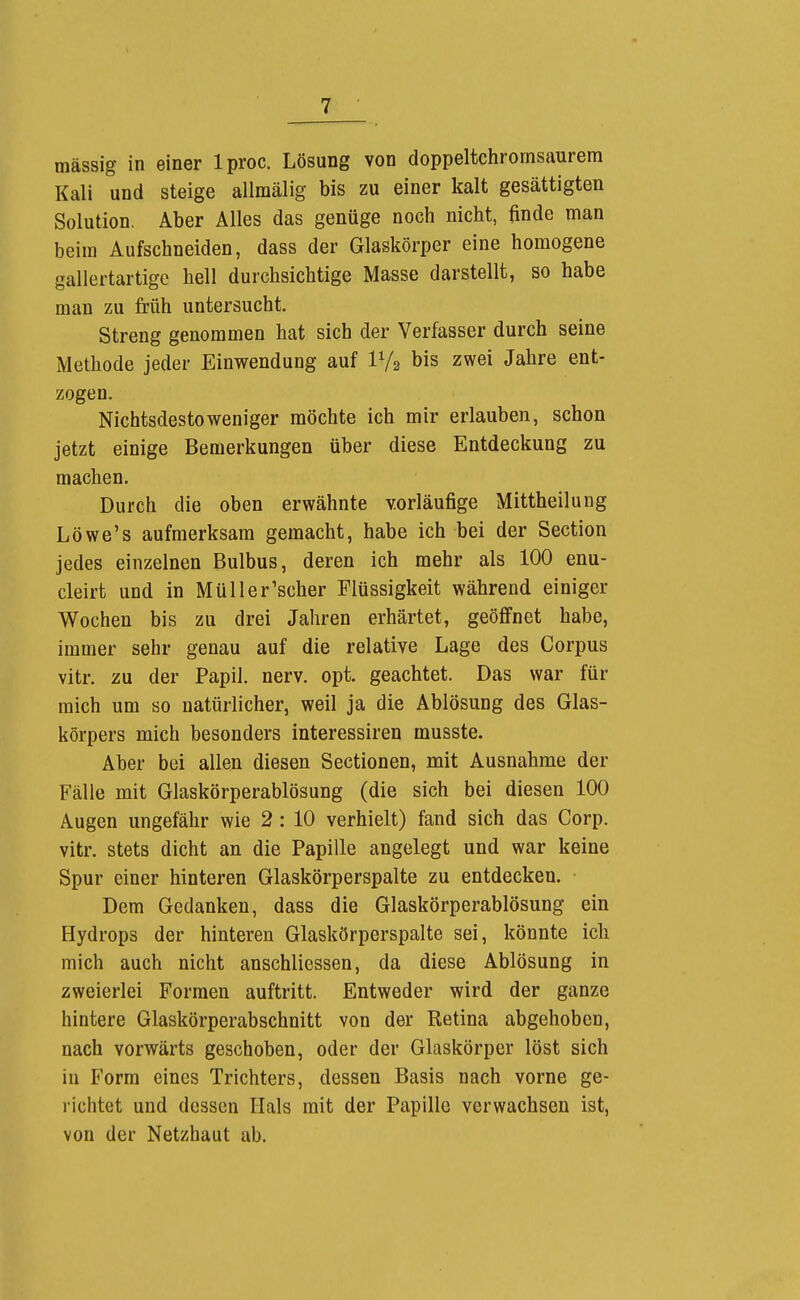 mässig in einer Iproc. Lösung von doppeltchrornsaurem Kali und steige allmälig bis zu einer kalt gesättigten Solution, Aber Alles das genüge noch nicht, finde man beim Aufschneiden, dass der Glaskörper eine homogene gallertartige hell durchsichtige Masse darstellt, so habe man zu früh untersucht. Streng genommen hat sich der Verfasser durch seine Methode jeder Einwendung auf IV2 bis zwei Jahre ent- zogen. Nichtsdestoweniger möchte ich mir erlauben, schon jetzt einige Bemerkungen über diese Entdeckung zu machen. Durch die oben erwähnte vorläufige Mittheilung Löwe's aufmerksam gemacht, habe ich bei der Section jedes einzelnen Bulbus, deren ich mehr als 100 enu- cleirt und in Müller'scher Flüssigkeit während einiger Wochen bis zu drei Jahren erhärtet, geöffnet habe, immer sehr genau auf die relative Lage des Corpus vitr. zu der Papil. nerv. opt. geachtet. Das war für mich um so natürlicher, weil ja die Ablösung des Glas- körpers mich besonders interessiren musste. Aber bei allen diesen Sectionen, mit Ausnahme der Fälle mit Glaskörperablösung (die sich bei diesen 100 Augen ungefähr wie 2 : 10 verhielt) fand sich das Corp. vitr. stets dicht an die Papille angelegt und war keine Spur einer hinteren Glaskörperspalte zu entdecken. Dem Gedanken, dass die Glaskörperablösung ein Hydrops der hinteren Glaskörperspalte sei, könnte ich mich auch nicht anschliessen, da diese Ablösung in zweierlei Formen auftritt. Entweder wird der ganze hintere Glaskörperabschnitt von der Retina abgehoben, nach vorwärts geschoben, oder der Glaskörper löst sich in Form eines Trichters, dessen Basis nach vorne ge- richtet und dessen Hals mit der Papille verwachsen ist, von der Netzhaut ab.