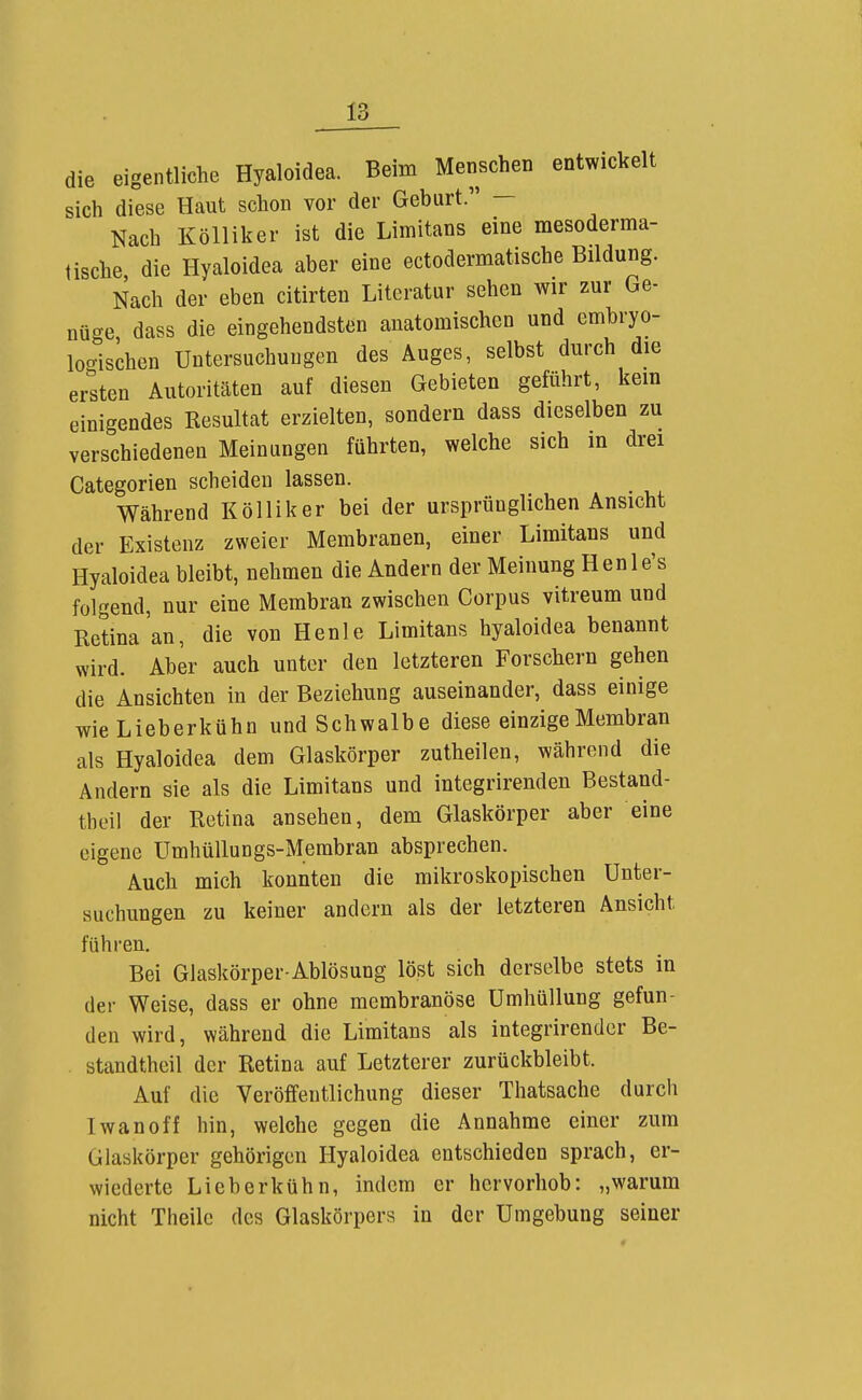 die eigentliche Hyaloidea. Beim Menschen entwickelt sich diese Haut schon vor der Geburt. Nach Kölliker ist die Limitans eine mesoderma- lische die Hyaloidea aber eine ectodermatische Bildung. Nach der eben citirten Literatur sehen wir zur Ge- nüge dass die eingehendsten anatomischen und embryo- locrischen Untersuchungen des Auges, selbst durch die ersten Autoritäten auf diesen Gebieten geführt, kein einigendes Resultat erzielten, sondern dass dieselben zu verschiedenen Meinungen führten, welche sich in drei Categorien scheiden lassen. Während Kölliker bei der ursprünglichen Ansicht der Existenz zweier Membranen, einer Limitans und Hyaloidea bleibt, nehmen die Andern der Meinung Henle's folgend, nur eine Membran zwischen Corpus vitreum und Retina an, die von Henle Limitans hyaloidea benannt wird. Aber auch unter den letzteren Forschern gehen die Ansichten in der Beziehung auseinander, dass einige wie Lieberkühn und Schwalbe diese einzige Membran als Hyaloidea dem Glaskörper zutheilen, während die Andern sie als die Limitans und integrirenden Bestand- theil der Retina ansehen, dem Glaskörper aber eine eigene Umhüllungs-Membran absprechen. Auch mich konnten die mikroskopischen Unter- suchungen zu keiner andern als der letzteren Ansicht führen. Bei Glaskörper-Ablösung löst sich derselbe stets in der Weise, dass er ohne membranöse Umhüllung gefun- den wird, während die Limitans als integrirender Be- . standtheil der Retina auf Letzterer zurückbleibt. Auf die Veröffentlichung dieser Thatsache durch Iwan off hin, welche gegen die Annahme einer zum Glaskörper gehörigen Hyaloidea entschieden sprach, er- wiederte Lieberkühn, indem er hervorhob: „warum nicht Theile des Glaskörpers in der Umgebung seiner