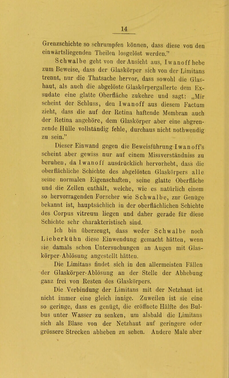 Greozschichte so schrumpfen können, dass diese von den einwärtsliegenden Theilen losgelöst werden. Schwalbe geht von der Ansicht aus, Iwanoff hebe zum Beweise, dass der Glaskörper sich von der Limitans trennt, nur die Thatsache hervor, dass sowohl die Glas- haut, als auch die abgelöste Glaskörpergallerte dem Ex- sudate eine glatte Oberfläche zukehre und sagt: „Mir scheint der Schluss, den Iwan off aus diesem Factum zieht, dass die auf der Retina haftende Membran auch der Retina angehöre, dem Glaskörper aber eine abgren- zende Hülle vollständig fehle, durchaus nicht nothwendig zu sein. Dieser Einwand gegen die Beweisführung Iwanoff's scheint aber gewiss nur auf einem Missverständniss zu beruhen, da Iwanoff ausdrücklich hervorhebt, dass die oberflächliche Schichte des abgelösten Glaskörpers alle seine normalen Eigenschaften, seine glatte Oberfläche und die Zellen enthält, welche, wie es natürlich einem so hervorragenden Forscher wie Schwalbe, znr Genüge bekannt ist, hauptsächlich in der oberflächlichen Schichte des Corpus vitreum liegen und daher gerade für diese Schichte sehr charakteristisch sind. Ich bin überzeugt, dass weder Schwalbe noch Lieberkühn diese Einwendung gemacht hätten, wenn sie damals schon Untersuchungen an Augen mit Glas- körper-Ablösung angestellt hätten. Die Limitaus findet sich in den allermeisten Fällen der Glaskörper-Ablösung an der Stelle der Abhebung ganz frei von Resten des Glaskörpers. Die Verbindung der Limitans mit der Netzhaut ist nicht immer eine gleich innige. Zuweilen ist sie eine so geringe, dass es genügt, die eröfl'nete Hälfte des Bul- bus unter Wasser zu senken, um alsbald die Limitans sich als Blase von der Netzhaut auf geringere oder grössere Strecken abheben zu sehen. Andere Male aber