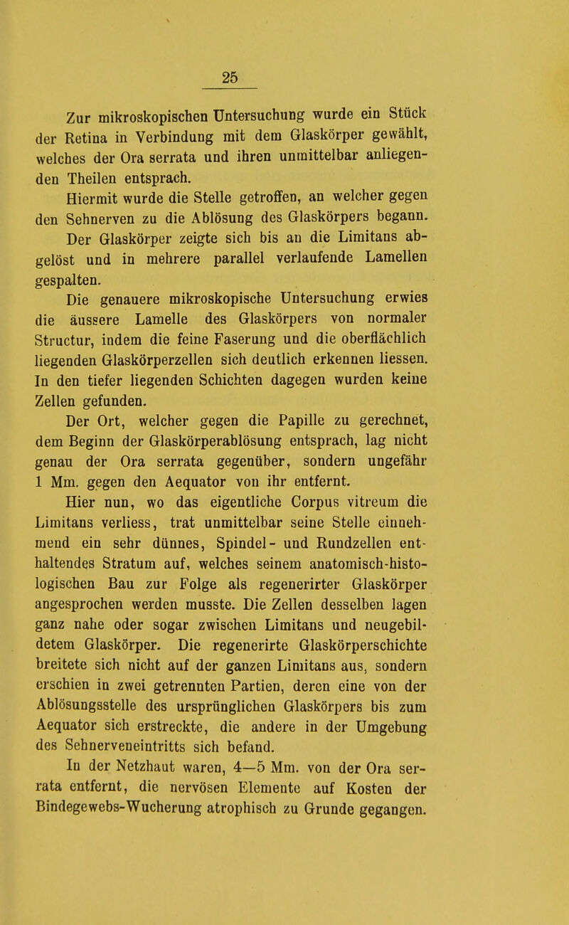 Zur mikroskopischen Untersuchung wurde ein Stück der Retina in Verbindung mit dem Glaskörper gewählt, welches der Ora serrata und ihren unmittelbar anliegen- den Theilen entsprach. Hiermit wurde die Stelle getroffen, an welcher gegen den Sehnerven zu die Ablösung des Glaskörpers begann. Der Glaskörper zeigte sich bis an die Limitans ab- gelöst und in mehrere parallel verlaufende Lamellen gespalten. Die genauere mikroskopische Untersuchung erwies die äussere Lamelle des Glaskörpers von normaler Structur, indem die feine Faserung und die oberflächlich liegenden Glaskörperzellen sich deutlich erkennen Hessen. In den tiefer liegenden Schichten dagegen wurden keine Zellen gefunden. Der Ort, welcher gegen die Papille zu gerechnet, dem Beginn der Glaskörperablösung entsprach, lag nicht genau der Ora serrata gegenüber, sondern ungefähr 1 Mm. gegen den Aequator von ihr entfernt. Hier nun, wo das eigentliche Corpus vitreum die Limitans verliess, trat unmittelbar seine Stelle einueh- mend ein sehr dünnes, Spindel- und Rundzellen ent- haltendes Stratum auf, welches seinem anatomisch-histo- logischen Bau zur Folge als regenerirter Glaskörper angesprochen werden musste. Die Zellen desselben lagen ganz nahe oder sogar zwischen Limitans und neugebil- detem Glaskörper. Die regenerirte Glaskörperschichte breitete sich nicht auf der ganzen Limitans aus, sondern erschien in zwei getrennten Partien, deren eine von der Ablösungsstelle des ursprünglichen Glaskörpers bis zum Aequator sich erstreckte, die andere in der Umgebung des Sehnerveneintritts sich befand. In der Netzhaut waren, 4—5 Mm. von der Ora ser- rata entfernt, die nervösen Elemente auf Kosten der Bindegewebs-Wucherung atrophisch zu Grunde gegangen.