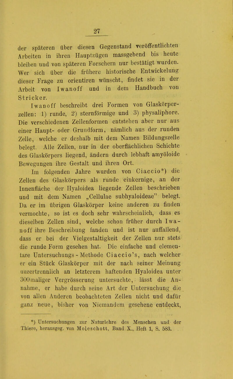 der späteren über diesen Gegenstand veröffentlichten Arbeiten in ihren Hauptzügen massgebend bis heute bleiben und von späteren Forschern nur bestätigt wurden. Wer sich über die frühere historische Entwickelung dieser Frage zu orientiren wünscht, findet sie in der Arbeit von Iwanoff und in dem Handbuch von Stricker. Iwan off beschreibt drei Formen von Glaskörper- zellen: 1) runde, 2) sternförmige und 3) physaliphore. Die verschiedenen Zellenformen entstehen aber nur aus einer Haupt- oder Grundform, nämlich aus der runden Zelle, welche er deshalb mit dem Namen Bildungszelle belegt. Alle Zellen, nur in der oberflächlichen Schichte des Glaskörpers liegend, ändern durch lebhaft amyöloide Bewegungen ihre Gestalt und ihren Ort. Im folgenden Jahre wurden von Ciaccio*) die Zellen des Glaskörpers als runde einkernige, an der Innenfläche der Hyaloidea liegende Zellen beschrieben und mit dem Namen „Cellulae subhyaloideae belegt. Da er im übrigen Glaskörper keine anderen zu finden vermochte, so ist es doch sehr wahrscheinlich, dass es dieselben ZeUen sind, welche schon früher durch Iwa- noff ihre Beschreibung fanden und ist nur auffallend, dass er bei der Vielgestaltigkeit der Zellen nur stets die runde Form gesehen hat. Die einfache und elemen- tare Untersuchungs - Methode Ciaccio's, nach welcher er ein Stück Glaskörper mit der nach seiner Meinung unzertrennlich an letzterem haftenden Hyaloidea unter SOOinaliger Vergrösserung untersuchte, lässt die An- nahme, er habe durch seine Art der Untersuchung die von allen Anderen beobachteten Zellen nicht und dafür ganz neue, bisher von Niemandem gesehene entdeckt, *) Untersuchungen zur Naturlehre des Menschen und der Thiere, herausgeg. von Moleschott, Band X., Heft 1, S. 583.