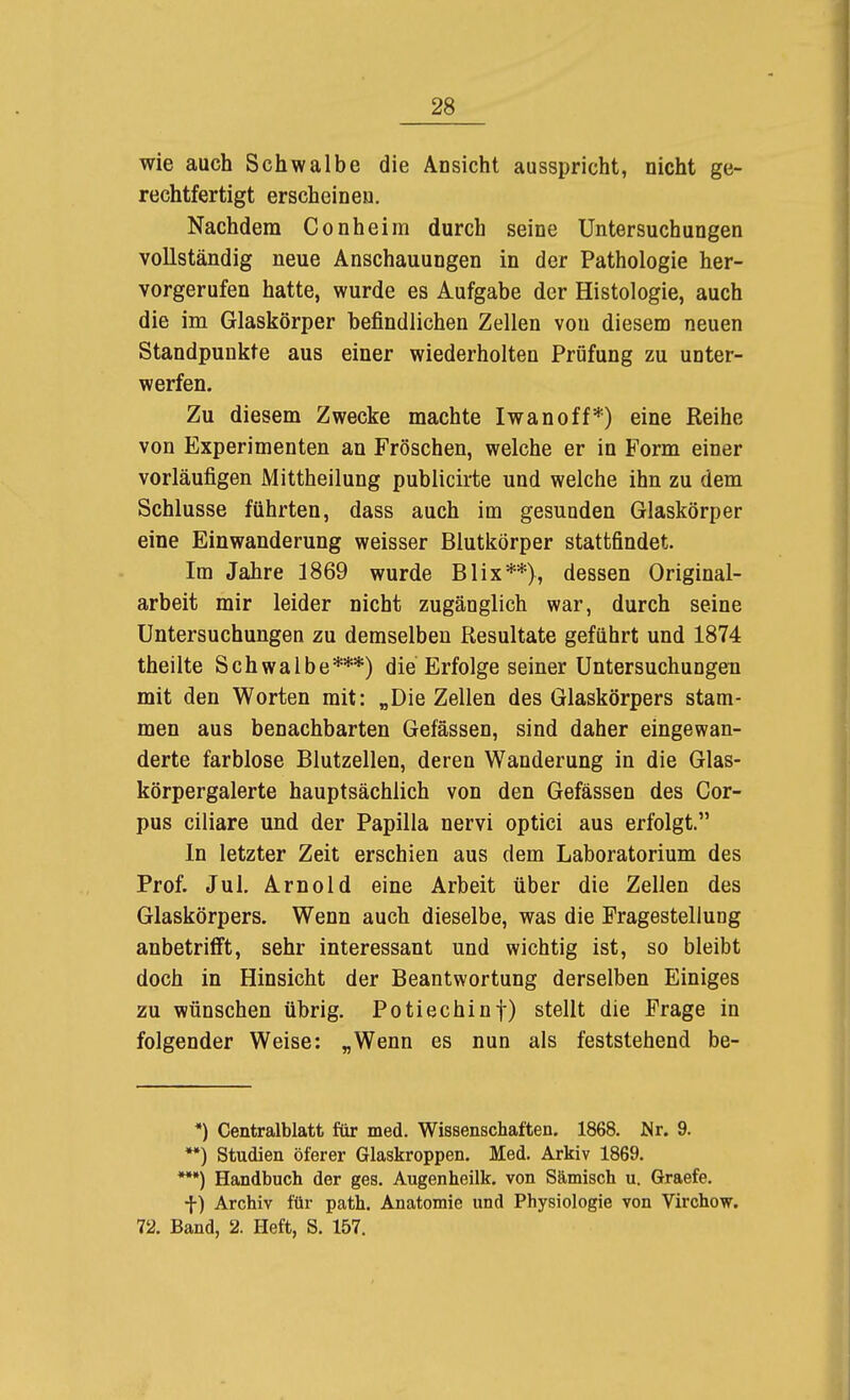 wie auch Schwalbe die Ansicht ausspricht, nicht ge- rechtfertigt erscheinen. Nachdem Conheim durch seine Untersuchungen vollständig neue Anschauungen in der Pathologie her- vorgerufen hatte, wurde es Aufgabe der Histologie, auch die im Glaskörper befindlichen Zellen von diesem neuen Standpunkte aus einer wiederholten Prüfung zu unter- werfen. Zu diesem Zwecke machte Iwan off*) eine Reihe von Experimenten an Fröschen, welche er in Form einer vorläufigen Mittheilung publicirte und welche ihn zu dem Schlüsse führten, dass auch im gesunden Glaskörper eine Einwanderung weisser Blutkörper stattfindet. Im Jahre 1869 wurde Blix**), dessen Original- arbeit mir leider nicht zugänglich war, durch seine Untersuchungen zu demselben Resultate geführt und 1874 theilte Schwalbe***) die Erfolge seiner Untersuchungen mit den Worten mit: „Die Zellen des Glaskörpers stam- men aus benachbarten Gelassen, sind daher eingewan- derte farblose Blutzellen, deren Wanderung in die Glas- körpergalerte hauptsächlich von den Gefässen des Cor- pus ciliare und der Papilla nervi optici aus erfolgt. In letzter Zeit erschien aus dem Laboratorium des Prof. Jul. Arnold eine Arbeit über die Zellen des Glaskörpers. Wenn auch dieselbe, was die Fragestellung anbetrifft, sehr interessant und wichtig ist, so bleibt doch in Hinsicht der Beantwortung derselben Einiges zu wünschen übrig. Potiechinf) stellt die Frage in folgender Weise: „Wenn es nun als feststehend be- *) Centraiblatt für med. Wissenschaften. 1868. Mr. 9. **) Studien öferer Glaskroppen. Med. Arkiv 1869. *••) Handbuch der ges. Augenheilk. von Sämisch u. Graefe. f) Archiv für path. Anatomie und Physiologie von Virchow. 72. Band, 2. Heft, S. 157.