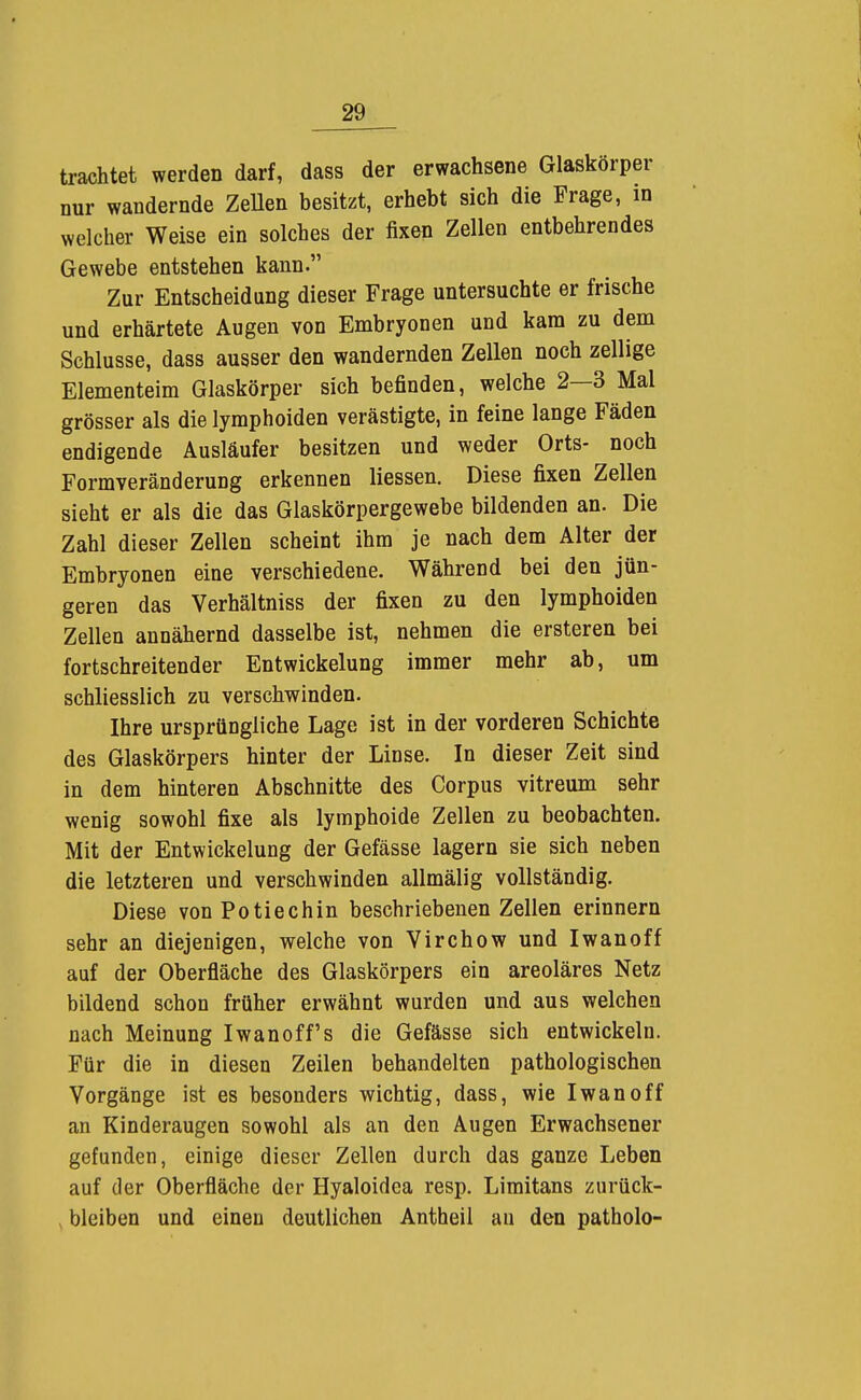 trachtet werden darf, dass der erwachsene Glaskörper nur wandernde ZeUen besitzt, erhebt sich die Frage, m welcher Weise ein solches der fixen Zellen entbehrendes Gewebe entstehen kann. Zur Entscheidung dieser Frage untersuchte er frische und erhärtete Augen von Embryonen und kam zu dem Schlüsse, dass ausser den wandernden Zellen noch zellige Elementeim Glaskörper sich befinden, welche 2—3 Mal grösser als die lymphoiden verästigte, in feine lange Fäden endigende Ausläufer besitzen und weder Orts- noch Formveränderung erkennen Hessen. Diese fixen Zellen sieht er als die das Glaskörpergewebe bildenden an. Die Zahl dieser Zellen scheint ihm je nach dem Alter der Embryonen eine verschiedene. Während bei den jün- geren das Verhältniss der fixen zu den lymphoiden Zellen annähernd dasselbe ist, nehmen die ersteren bei fortschreitender Entwickelung immer mehr ab, um schliesslich zu verschwinden. Ihre ursprüngliche Lage ist in der vorderen Schichte des Glaskörpers hinter der Linse. In dieser Zeit sind in dem hinteren Abschnitte des Corpus vitreum sehr wenig sowohl fixe als lymphoide Zellen zu beobachten. Mit der Entwickelung der Gefässe lagern sie sich neben die letzteren und verschwinden allmälig vollständig. Diese von Potiechin beschriebenen Zellen erinnern sehr an diejenigen, welche von Virchow und Iwanoff auf der Oberfläche des Glaskörpers ein areoläres Netz bildend schon früher erwähnt wurden und aus welchen nach Meinung Iwanoff's die Gefässe sich entwickeln. Für die in diesen Zeilen behandelten pathologischen Vorgänge ist es besonders wichtig, dass, wie Iwan off an Kinderaugen sowohl als an den Augen Erwachsener gefunden, einige dieser Zellen durch das ganze Leben auf der Oberfläche der Hyaloidea resp. Limitans zurück- bleiben und einen deutlichen Antheil au den patholo-