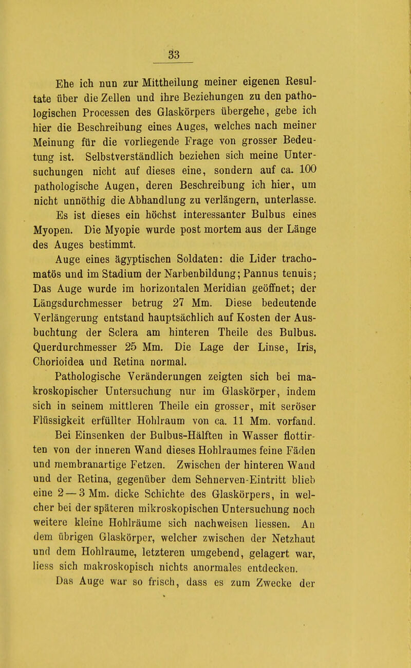 ä3 Ehe ich nun zur Mittheilung meiner eigenen Resul- tate über die Zellen und ihre Beziehungen zu den patho- logischen Processen des Glaskörpers übergehe, gebe ich hier die Beschreibung eines Auges, welches nach meiner Meinung für die vorliegende Frage von grosser Bedeu- tung ist. Selbstverständlich beziehen sich meine Unter- suchungen nicht auf dieses eine, sondern auf ca. 100 pathologische Augen, deren Beschreibung ich hier, um nicht unnöthig die Abhandlung zu verlängern, unterlasse. Es ist dieses ein höchst interessanter Bulbus eines Myopen. Die Myopie wurde post mortem aus der Länge des Auges bestimmt. Auge eines ägyptischen Soldaten: die Lider tracho- matös und im Stadium der Narbenbildung; Pannus tenuis; Das Auge wurde im horizontalen Meridian geöffnet; der Längsdurchmesser betrug 27 Mm. Diese bedeutende Verlängerung entstand hauptsächlich auf Kosten der Aus- buchtung der Sclera am hinteren Theile des Bulbus. Querdurchmesser 25 Mm. Die Lage der Linse, Iris, Chorioidea und Retina normal. Pathologische Veränderungen zeigten sich bei ma- kroskopischer Untersuchung nur im Glaskörper, indem sich in seinem mittleren Theile ein grosser, mit seröser Flüssigkeit erfüllter Hohlraum von ca. 11 Mm. vorfand. Bei Einsenken der Bulbus-Hälften in Wasser flottir- ten von der inneren Wand dieses Hohlraumes feine Fäden und membranartige Fetzen. Zwischen der hinteren Wand und der Retina, gegenüber dem Sehnerven-Eintritt blieb eine 2 — 3 Mm. dicke Schichte des Glaskörpers, in wel- cher bei der späteren mikroskopischen Untersuchung noch weitere kleine Hohlräume sich nachweisen Hessen. Au dem übrigen Glaskörper, welcher zwischen der Netzhaut und dem Hohlräume, letzteren umgebend, gelagert war, Hess sich makroskopisch nichts anormales entdecken. Das Auge war so frisch, dass es zum Zwecke der