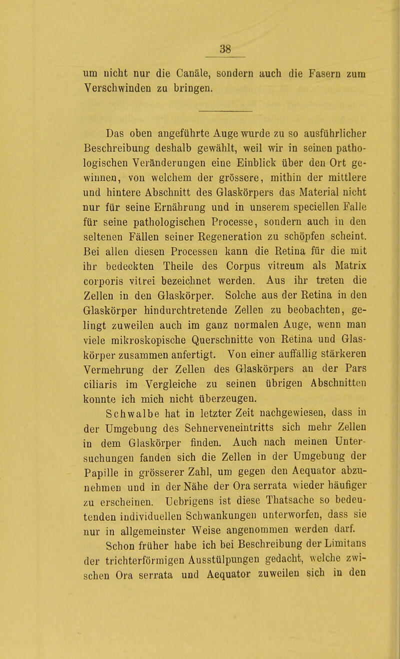um uicht nur die Canäle, sondern auch die Fasern zum Verscliwinden zu bringen. Das oben angeführte Auge wurde zu so ausführlicher Beschreibung deshalb gewählt, weil wir in seinen patho- logischen Veränderungen eine Einblick über den Ort ge- winnen, von welchem der grössere, mithin der mittlere und hintere Abschnitt des Glaskörpers das Material nicht nur für seine Ernährung und in unserem speciellen Falle für seine pathologischen Processe, sondern auch in den seltenen Fällen seiner Kegeueration zu schöpfen scheint. Bei allen diesen Processen kann die Retina für die mit ihr bedeckten Theile des Corpus vitreum als Matrix corporis vitrei bezeichnet werden. Aus ihr treten die Zellen in den Glaskörper. Solche aus der Retina in den Glaskörper hin durchtretende Zellen zu beobachten, ge- lingt zuweilen auch im ganz normalen Auge, wenn man viele mikroskopische Querschnitte von Retina und Glas- körper zusammen anfertigt. Von einer auffällig stärkeren Vermehrung der Zellen des Glaskörpers an der Pars ciliaris im Vergleiche zu seinen übrigen Abschnitten konnte ich mich nicht überzeugen. Schwalbe hat in letzter Zeit nachgewiesen, dass in der Umgebung des Sehnerveneintritts sich mehr Zellen in dem Glaskörper finden. Auch nach meinen Unter- suchungen fanden sich die Zellen in der Umgebung der Papille in grösserer Zahl, um gegen den Aequator abzu- nehmen und in der Nähe der Ora serrata wieder häufiger zu erscheinen. Uebrigens ist diese Thatsache so bedeu- tenden individuellen Schwankungen unterworfen, dass sie nur in allgemeinster Weise angenommen werden darf. Schon früher habe ich bei Beschreibung der Limitans der trichterförmigen Ausstülpungen gedacht, welche zwi- schen Ora serrata und Aequator zuweilen sich in den