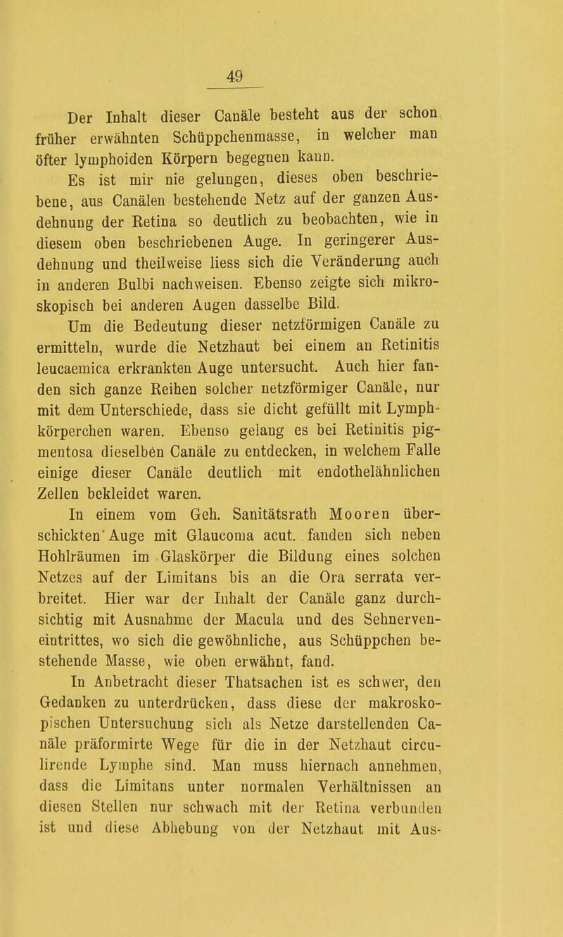 Der Inhalt dieser Canäle besteht aus der schon früher erwähnten Schüppchenmasse, in welcher man öfter lymphoiden Körpern begegnen kann. Es ist mir nie gelungen, dieses oben beschrie- bene, aus Canälen bestehende Netz auf der ganzen Aus- dehnung der Eetina so deutlich zu beobachten, wie in diesem oben beschriebenen Auge. In geringerer Aus- dehnung und theilweise Hess sich die Veränderung auch in anderen Bulbi nachweisen. Ebenso zeigte sich mikro- skopisch bei anderen Augen dasselbe Bild. Um die Bedeutung dieser netzförmigen Canäle zu ermitteln, wurde die Netzhaut bei einem an Retinitis leucaemica erkrankten Auge untersucht. Auch hier fan- den sich ganze Reihen solcher netzförmiger Canäle, nur mit dem Unterschiede, dass sie dicht gefüllt mit Lymph- körperchen waren. Ebenso gelang es bei Retinitis pig- mentosa dieselben Canäle zu entdecken, in welchem Falle einige dieser Canäle deutlich mit endothelähnlichen Zellen bekleidet waren. In einem vom Geh. Sanitätsrath Mooren über- schickten Auge mit Glaucoma acut, fanden sich neben Hohlräumen im Glaskörper die Bildung eines solchen Netzes auf der Limitans bis an die Ora serrata ver- breitet. Hier war der Inhalt der Canäle ganz durch- sichtig mit Ausnahme der Macula und des Sehnerveu- eintrittes, wo sich die gewöhnliche, aus Schüppchen be- stehende Masse, wie oben erwähnt, fand. In Anbetracht dieser Thatsachen ist es schwer, den Gedanken zu unterdrücken, dass diese der makrosko- pischen Untersuchung sich als Netze darstellenden Ca- näle präforrairte Wege für die in der Netzhaut circu- lircnde Lymphe sind. Man muss hiernach annehmen, dass die Limitans unter normalen Verhältnissen an diesen Stellen nur schwach mit der Retina verbanden ist und diese Abhebung von der Netzhaut mit Aus-