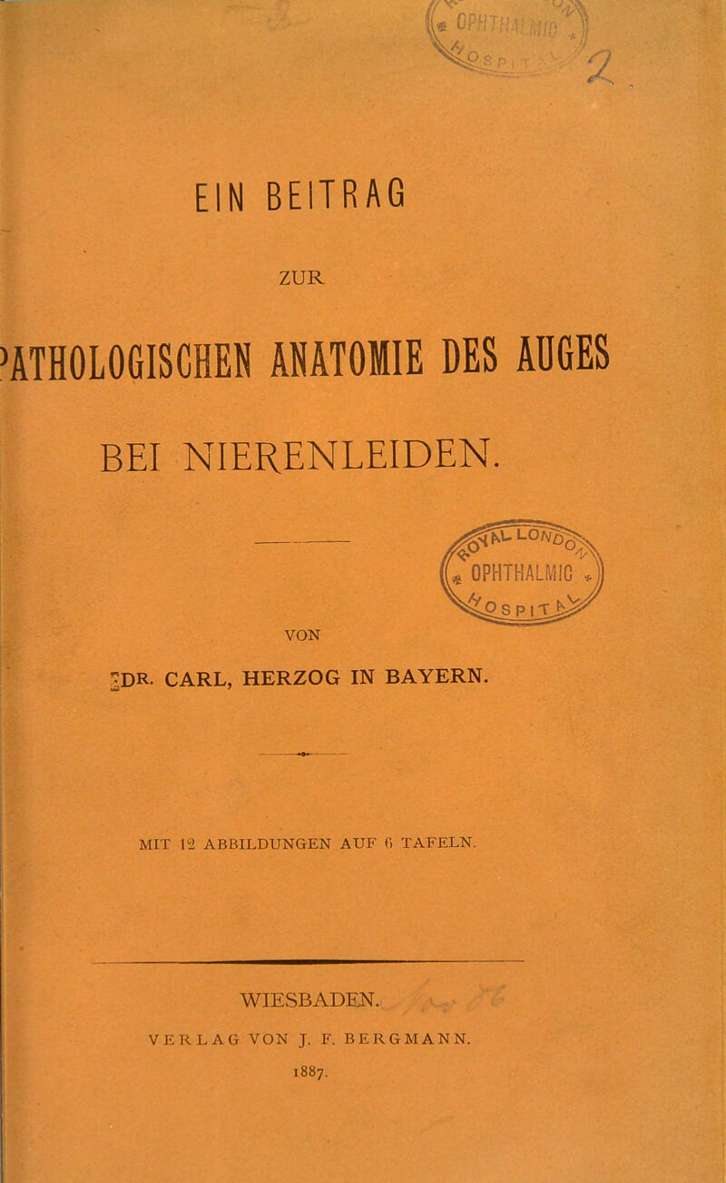 ZUR PATHOLOGISCHEN ANATOMIE DES AÜGES BEI NIERENLEIDEN. VON ^DR. CARL, HERZOG IN BAYERN. MIT 12 ABBILDUNGEN AUF G TAFELN. WIESBADEN. VERLAG VON J. F. BERGMANN. 1887.