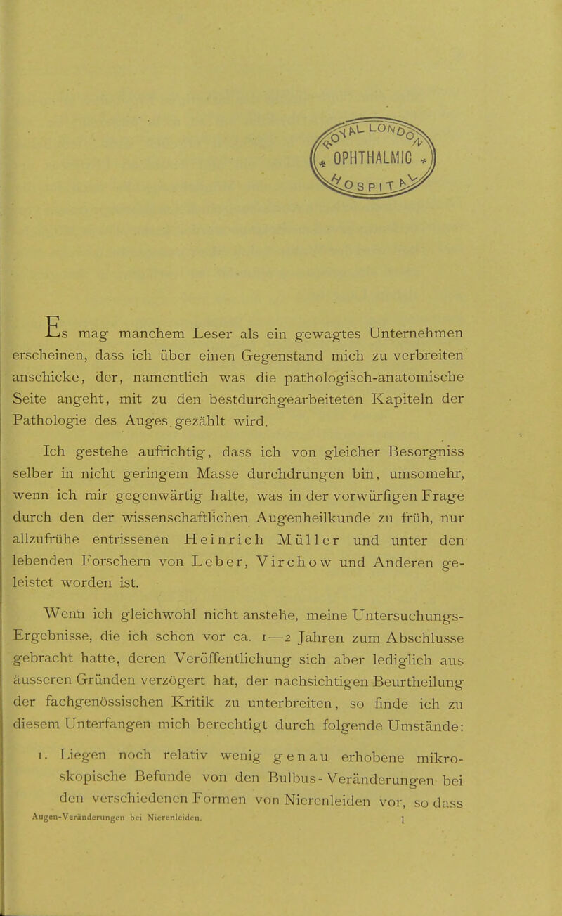 Es mag manchem Leser als ein gewagtes Unternehmen erscheinen, dass ich über einen Gegenstand mich zu verbreiten anschicke, der, namentHch was die pathologisch-anatomische Seite angeht, mit zu den bestdurchgearbeiteten Kapiteln der Pathologie des Auges.gezählt wird. Ich gestehe aufrichtig, dass ich von gleicher Besorgniss selber in nicht geringem Masse durchdrungen bin, umsomehr, wenn ich mir gegenwärtig halte, was in der vorwürfigen Frage durch den der wissenschaftlichen Augenheilkunde zu früh, nur allzufrühe entrissenen Heinrich Müller und unter den lebenden Forschern von Leber, Virchow und Anderen ge- leistet worden ist. Wenn ich gleichwohl nicht anstehe, meine Untersuchungs- Ergebnisse, die ich schon vor ca. i—2 Jahren zum Abschlüsse gebracht hatte, deren Veröffentlichung sich aber lediglich aus äusseren Gründen verzögert hat, der nachsichtigen Beurtheilung der fachgenössischen Kritik zu unterbreiten, so finde ich zu diesem Unterfangen mich berechtigt durch folgende Umstände: 1. Liegen noch relativ wenig genau erhobene mikro- skopische Befunde von den Bulbus-Veränderungen bei den verschiedenen Formen von Nierenleiden vor, so dass