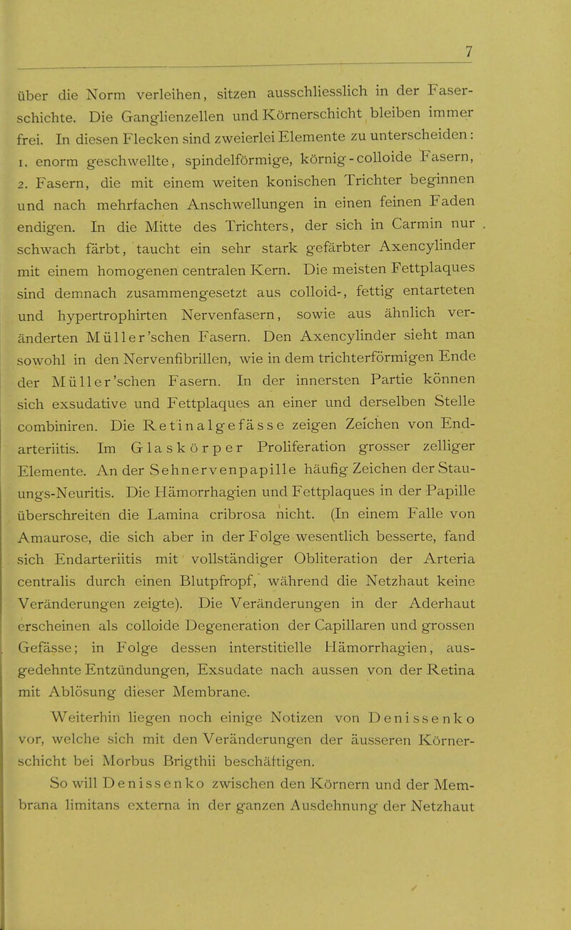 über die Norm verleihen, sitzen ausschliesslich in der Faser- schichte. Die Ganglienzellen und Körnerschicht bleiben immer frei. In diesen Flecken sind zweierlei Elemente zu unterscheiden: 1. enorm geschwellte, spindelförmige, körnig - colloide Fasern, 2. Fasern, die mit einem weiten konischen Trichter beginnen und nach mehrfachen Anschwellungen in einen feinen Faden endigen. In die Mitte des Trichters, der sich in Carmin nur schwach färbt, taucht ein sehr stark gefärbter Axencylinder mit einem homogenen centralen Kern. Die meisten Fettplaques sind demnach zusammengesetzt aus colloid-, fettig entarteten und hypertrophirten Nervenfasern, sowie aus ähnlich ver- änderten Müller'sehen Fasern. Den Axencylinder sieht man sowohl in den Nervenfibrillen, wie in dem trichterförmigen Ende der Müll er'sehen Fasern. In der innersten Partie können sich exsudative und Fettplaques an einer und derselben Stelle combiniren. Die Retinalgefässe zeigen Zeichen von End- arteriitis. Im Glaskörper Proliferation grosser zelliger Elemente. An der Sehnervenpapille häufig Zeichen der Stau- ungs-Neuritis. Die Hämorrhagien und Fettplaques in der Papille überschreiten die Lamina cribrosa nicht. (In einem Falle von Amaurose, die sich aber in der Folge wesentlich besserte, fand sich Endarteriitis mit vollständiger Obliteration der Arteria centralis durch einen Blutpfropf, während die Netzhaut keine Veränderungen zeigte). Die Veränderungen in der Aderhaut erscheinen als colloide Degeneration der Capillaren und grossen Gefässe; in Folge dessen interstitielle Hämorrhagien, aus- gedehnte Entzündungen, Exsudate nach aussen von der Retina mit Ablösung dieser Membrane. Weiterhin liegen noch einige Notizen von Denissenko vor, welche sich mit den Veränderungen der äusseren Körner- schicht bei Morbus Brigthii beschäftigen. So will Denissenko zwischen den Körnern und der Mem- brana limitans externa in der ganzen Ausdehnung der Netzhaut