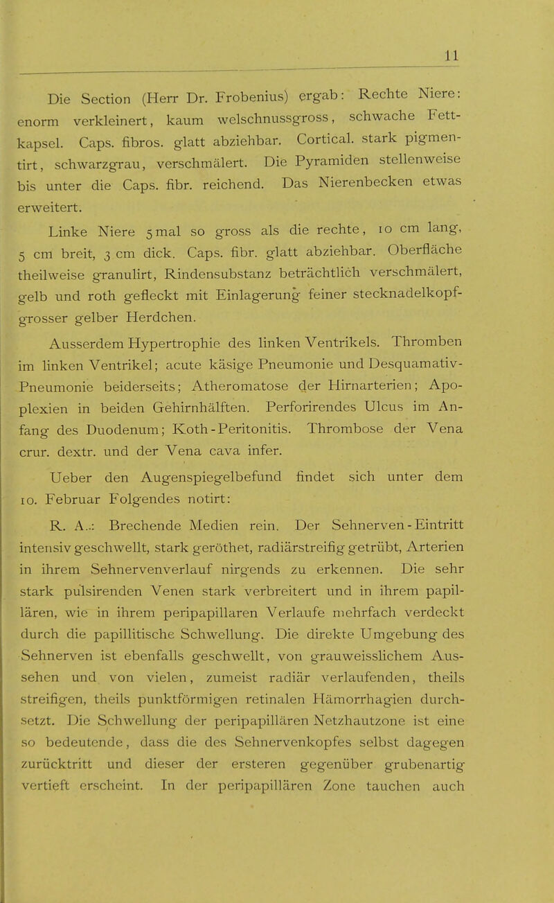 Die Section (Herr Dr. Frobenius) ergab: Rechte Niere: enorm verkleinert, kaum welschnussgross, schwache Fett- kapsel. Caps, fibrös, glatt abziehbar. Cortical. stark pigmen- tirt, schwarzgrau, verschmälert. Die Pyramiden stellenweise bis unter die Caps. fibr. reichend. Das Nierenbecken etwas erweitert. Linke Niere 5mal so gross als die rechte, 10 cm lang, 5 cm breit, 3 cm dick. Caps. fibr. glatt abziehbar. Oberfläche theilweise granulirt, Rindensubstanz beträchtlich verschmälert, gelb und roth gefleckt mit Einlagerung feiner stecknadelkopf- gTOSser gelber Herdchen. Ausserdem Hypertrophie des linken Ventrikels. Thromben im linken Ventrikel; acute käsige Pneumonie und Desquamativ- Pneumonie beiderseits; Atheromatose der Hirnarterien; Apo- plexien in beiden Gehirnhälften. Perforirendes Ulcus im An- fang des Duodenum; Koth-Peritonitis. Thrombose der Vena crur. dextr. und der Vena cava infer. Ueber den Augenspiegelbefund findet sich unter dem 10. Februar Folgendes notirt: R. A..: Brechende Medien rein. Der Sehnerven - Eintritt intensiv geschwellt, stark geröthet, radiärstreifig getrübt, Arterien in ihrem Sehnervenverlauf nirgends zu erkennen. Die sehr stark pülsirenden Venen stark verbreitert und in ihrem papil- lären, wie in ihrem peripapillären Verkiufe mehrfach verdeckt durch die papillitische Schwellung. Die direkte Umgebung des Sehnerven ist ebenfalls geschwellt, von grauweisslichem Aus- sehen und von vielen, zumeist radiär verlaufenden, theils streifigen, theils punktförmig^en retinalen PTämorrhagien durch- setzt. Die Schwellung der peripapillären Netzhautzone ist eine so bedeutende, dass die des Sehnervenkopfes selbst dagegen zurücktritt und dieser der ersteren gegenüber grubenartig vertieft erscheint. In der peripapillären Zone tauchen auch