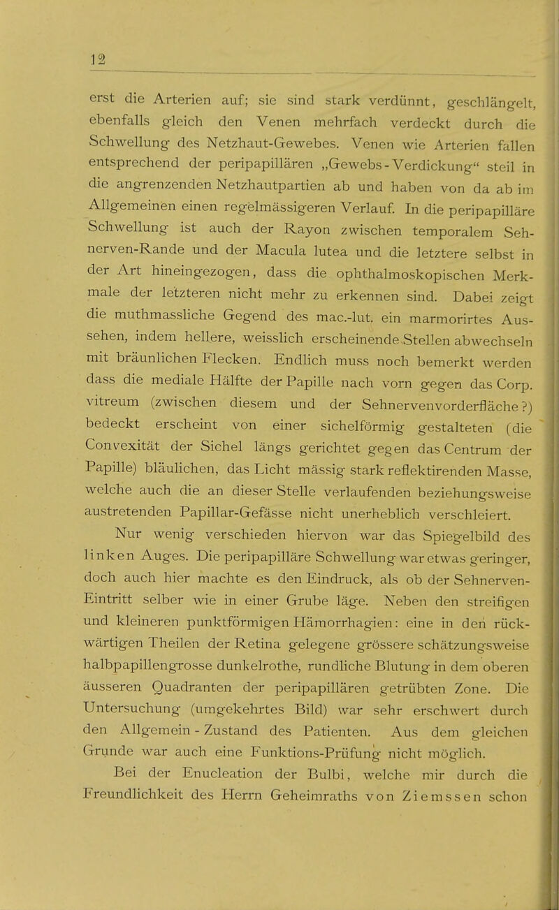 erst die Arterien auf; sie sind stark verdünnt, geschlängelt, ebenfalls gleich den Venen mehrfach verdeckt durch die Schwellung des Netzhaut-Gewebes. Venen wie Arterien fallen entsprechend der peripapillären „Gewebs-Verdickung steil in die angrenzenden Netzhautpartien ab und haben von da ab im Allgemeinen einen regelmässigeren Verlauf In die peripapilläre Schwellung ist auch der Rayon zwischen temporalem Seh- nerven-Rande und der Macula lutea und die letztere selbst in der Art hineingezogen, dass die ophthalmoskopischen Merk- male der letzteren nicht mehr zu erkennen sind. Dabei zeigt die muthmassliche Gegend des mac.-lut. ein raarmorirtes Aus- sehen, indem hellere, weisslich erscheinende .Stellen abwechseln mit bräunlichen Flecken. Endlich muss noch bemerkt werden dass die mediale Hälfte der Papille nach vorn gegen das Corp. vitreum (zwischen diesem und der Sehnervenvorderfläche ?) bedeckt erscheint von einer sichelförmig gestalteten (die Convexität der Sichel längs gerichtet gegen das Centrum der Papille) bläulichen, das Licht mässig stark reflektirenden Masse, welche auch die an dieser Stelle verlaufenden beziehungsweise austretenden Papillar-Gefässe nicht unerheblich verschleiert. Nur wenig verschieden hiervon war das Spiegelbild des linken Auges. Die peripapilläre Schwellung war etwas geringer, doch auch hier machte es den Eindruck, als ob der Sehnerven- Eintritt selber wie in einer Grube läge. Neben den streifigen und kleineren punktförmigen Hämorrhagien: eine in den rück- wärtigen Theilen der Retina gelegene grössere schätzungsweise halbpapillengrosse dunkelrothe, rundliche Blutung in dem oberen äusseren Quadranten der peripapillären getrübten Zone. Die Untersuchung (umgekehrtes Bild) war sehr erschwert durch den Allgemein - Zustand des Patienten. Aus dem gleichen Grunde war auch eine Funktions-Prüfung nicht möglich. Bei der Enucleation der Bulbi, welche mir durch die Freundlichkeit des Flerrn Geheimraths von Ziemssen schon j