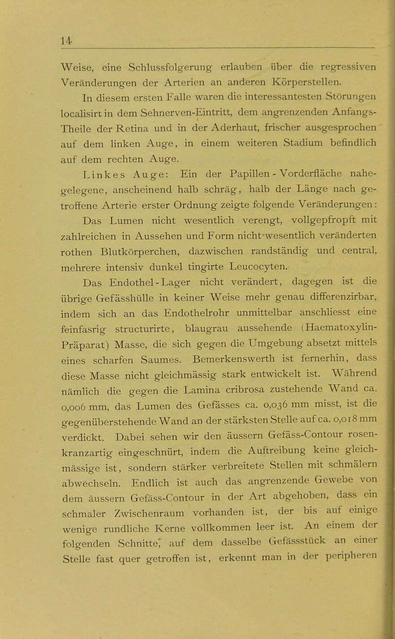 Weise, eine Schlussfolgerung erlauben über die regressiven Veränderungen der Arterien an anderen Körperstellen. In diesem ersten Falle waren die interessantesten Störungen localisirtin dem Sehnerven-Eintritt, dem angrenzenden Anfangs- Theile der Retina und in der Aderhaut, frischer ausgesprochen auf dem linken Auge, in einem weiteren Stadium befindlich auf dem rechten Auge. Linkes Auge: Ein der Papillen - Vorderfläche nahe- gelegene, anscheinend halb schräg, halb der Länge nach ge- troffene Arterie erster Ordnung zeigte folgende Veränderungen: Das Lumen nicht wesentlich verengt, vollgepfropft mit zahlreichen in Aussehen und Form nicht-wesentlich veränderten rothen Blutkörperchen, dazwischen randständig und central, mehrere intensiv dunkel tingirte Leucocyten. Das Endothel-Lager nicht verändert, dagegen ist die übrige Gefässhülle in keiner Weise mehr genau differenzirbar, indem sich an das Endothelrohr unmittelbar anschliesst eine feinfasrig structurirte, blaugrau aussehende (Haematoxylin- Präparat) Masse, die sich gegen die Umgebung absetzt mittels eines scharfen Saumes. Bemerkenswerth ist fernerhin, dass diese Masse nicht gleichmässig stark entwickelt ist. Während nämlich die gegen die Lamina cribrosa zustehende Wand ca. 0,006 mm, das Lumen des Gefässes ca. 0,036 mm misst, ist die gegenüberstehende Wand an der stärksten Stelle auf ca. 0,018 mm verdickt. Dabei sehen wir den äussern Gefäss-Contour rosen- kranzartig eingeschnürt, indem die Auftreibung keine gleich- mässige ist, sondern stärker verbreitete Stellen mit schmälern abwechseln. Endlich ist auch das angrenzende Gewebe von dem äussern Gefäss-Contour in der Art abgehoben, dass ein schmaler Zwischenraum vorhanden ist, der bis auf einige wenige rundliche Kerne vollkommen leer ist. An einem der folgenden Schnitte! auf dem dasselbe Gefässstück an einer Stelle fast quer getroffen ist, erkennt man in der peripheren