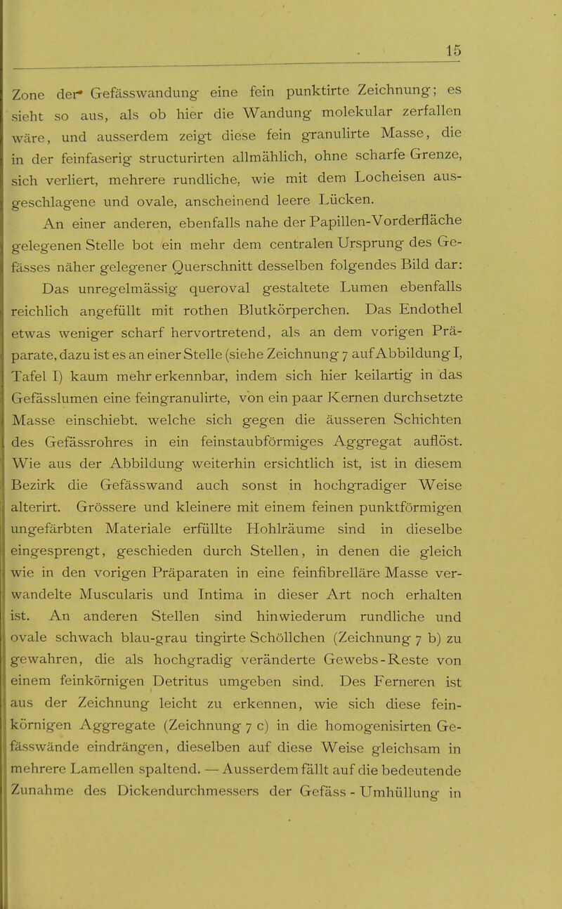 Zone dei- Gefässwandung eine fein punktirte Zeichnung; es sieht so aus, als ob hier die Wandung molekular zerfallen wäre, und ausserdem zeigt diese fein granulirte Masse, die in der feinfaserig structurirten allmählich, ohne scharfe Grenze, sich verhert, mehrere rundUche, wie mit dem Locheisen aus- geschlagene und ovale, anscheinend leere Lücken. An einer anderen, ebenfalls nahe der Papillen-Vorderfläche gelegenen Stelle bot ein mehr dem centralen Ursprung des Ge- fässes näher gelegener Querschnitt desselben folgendes Bild dar: Das unregelmässig queroval gestaltete Lumen ebenfalls reichHch angefüllt mit rothen Blutkörperchen. Das Endothel etwas weniger scharf hervortretend, als an dem vorigen Prä- parate, dazu ist es an einer Stelle (siehe Zeichnung 7 auf Abbildung I, Tafel I) kaum mehr erkennbar, indem sich hier keilartig in das Gefasslumen eine feingranulirte, von ein paar Kernen durchsetzte Masse einschiebt, welche sich gegen die äusseren Schichten des Gefässrohres in ein feinstaubförmiges Aggregat auflöst. Wie aus der Abbildung weiterhin ersichtlich ist, ist in diesem Bezirk die Gefässwand auch sonst in hochgradiger Weise alterirt. Grössere und kleinere mit einem feinen punktförmigen ungefärbten Materiale erfüllte Hohlräume sind in dieselbe eingesprengt, geschieden durch Stellen, in denen die gleich wie in den vorigen Präparaten in eine feinfibrelläre Masse ver- wandelte Muscularis und Intima in dieser Art noch erhalten ist. An anderen Stellen sind hinwiederum rundliche und ovale schwach blau-grau tingirte Schöllchen (Zeichnung 7 b) zu gewahren, die als hochgradig veränderte Gewebs-Reste von einem feinkörnigen Detritus umgeben sind. Des Ferneren ist aus der Zeichnung leicht zu erkennen, wie sich diese fein- körnigen Aggregate (Zeichnung 7 c) in die homogenisirten Ge- fässwände eindrängen, dieselben auf diese Weise gleichsam in mehrere Lamellen spaltend. — Ausserdem fällt auf die bedeutende Zunahme des Dickendurchmessers der Gefäss - Umhülhmg in