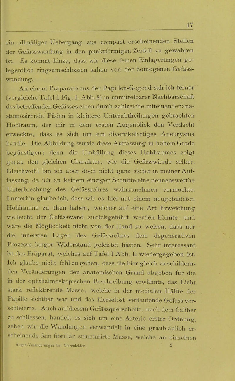 ein allmäliger Uebergang aus compact erscheinenden Stellen der Gefässwandung in den punktförmigen Zerfall zu gewahren ist. Es kommt hinzu, dass wir diese feinen Einlagerungen ge- legentlich ringsumschlossen sahen von der homogenen Gefäss- wandung. An einem Präparate aus der Papillen-Gegend sah ich ferner (vergleiche Tafel I Fig. I, Abb. 8) in unmittelbarer Nachbarschaft des betreffenden Gefässes einen durch zahlreiche miteinander ana- stomosirende Fäden in kleinere Unterabtheilungen gebrachten Hohlraum, der mir in dem ersten Augenblick den Verdacht erweckte, dass es sich um ein divertikelartiges Aneurysma handle. Die Abbildung würde diese Auffassung in hohem Grade begünstigen; denn die Umhüllung dieses Hohlraumes zeigt genau den gleichen Charakter, wie die Gefässwände selber. Gleichwohl bin ich aber doch nicht ganz sicher in meiner Auf- fassung, da ich an keinem einzigen Schnitte eine nennenswerthe Unterbrechung des Gefässrohres wahrzunehmen vermochte. Immerhin glaube ich, dass wir es hier mit einem neugebildeten Hohlräume zu thun haben, welcher auf eine Art Erweichung vielleicht der Gefässwand zurückgeführt werden könnte, und wäre die Möglichkeit nicht von der Hand zu weisen, dass nur die innersten Lagen des Gefässrohres dem degenerativen Prozesse länger Widerstand geleistet hätten. Sehr interessant ist das Präparat, welches auf Tafel I Abb. II wiedergegeben ist. Ich glaube nicht fehl zu gehen, dass die hier gleich zu schildern- den Veränderungen den anatomischen Grund abgeben für die in der ophthalmoskopischen Beschreibung erwähnte, das Licht stark refiektirende Masse, welche in der medialen Hälfte der Papille sichtbar war und das hierselbst verlaufende Gefäss ver- schleierte. Auch auf diesem Gefässquerschnitt, nach dem Caliber zu schliessen, handelt es sich um eine Arterie erster Ordnung, sehen wir die Wandungen verwandelt in eine graubläulich er- scheinende fein fibrillär siructurirte Masse, welche an einzelnen Augen-Veränderiiiigcii bei Nierenleiden. 2