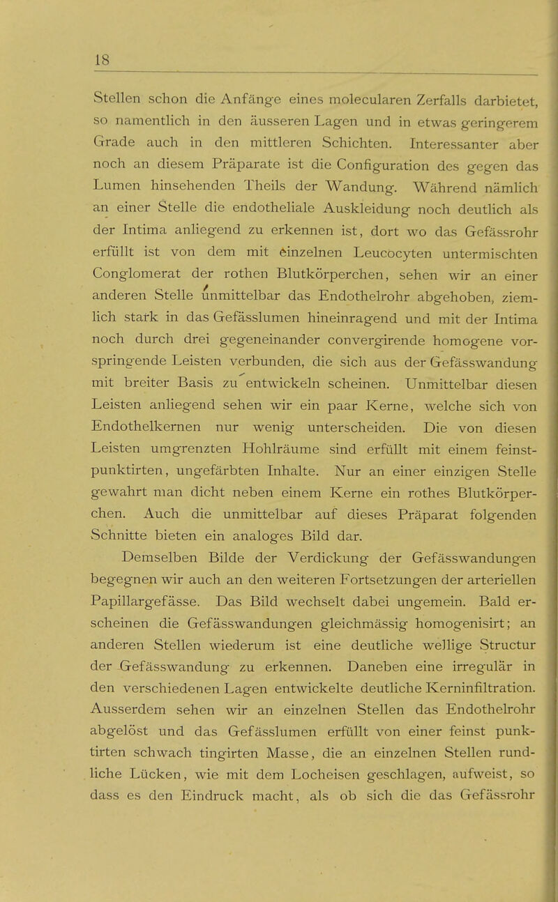 Stellen schon die Anfänge eines molecularen Zerfalls darbietet, so namentlich in den äusseren Lagen und in etwas gering-erem Grade auch in den mittleren Schichten. Interessanter aber noch an diesem Präparate ist die Configuration des gegen das Lumen hinsehenden Theils der Wandung. Während nämHch an einer Stelle die endotheliale Auskleidung noch deutUch als der Intima anhegend zu erkennen ist, dort wo das Gefässrohr erfüllt ist von dem mit einzelnen Leucocyten untermischten Conglomerat der rothen Blutkörperchen, sehen wir an einer anderen Stelle unmittelbar das Endothelrohr abgehoben, ziem- lich stark in das Gefässlumen hineinragend und mit der Intima noch durch drei gegeneinander convergirende homogene vor- springende Leisten verbunden, die sich aus der Gefässwandung mit breiter Basis zu entwickeln scheinen. Unmittelbar diesen Leisten anliegend sehen wir ein paar Kerne, welche sich von Endothelkernen nur wenig unterscheiden. Die von diesen Leisten umgrenzten Hohlräume sind erfüllt mit einem feinst- punktirten, ungefärbten Inhalte. Nur an einer einzigen Stelle gewahrt man dicht neben einem Kerne ein rothes Blutkörper- chen. Auch die unmittelbar auf dieses Präparat folgenden Schnitte bieten ein analoges Bild dar. Demselben Bilde der Verdickung der Gefässwandungen begegnen wir auch an den weiteren Fortsetzungen der arteriellen Papillargefässe. Das Bild wechselt dabei ungemein. Bald er- scheinen die Gefässwandungen gleichmässig homogenisirt; an anderen Stellen wiederum ist eine deutliche wellige Structur der ijrefässwandung zu erkennen. Daneben eine irregulär in den verschiedenen Lagen entwickelte deutliche Kerninfiltration. Ausserdem sehen wir an einzelnen Stellen das Endothelrohr abgelöst und das Gefässlumen erfüllt von einer feinst punk- tirten schwach tingirten Masse, die an einzelnen Stellen rund- liche Lücken, wie mit dem Locheisen geschlagen, aufweist, so dass es den Eindruck macht, als ob sich die das Gefässrohr