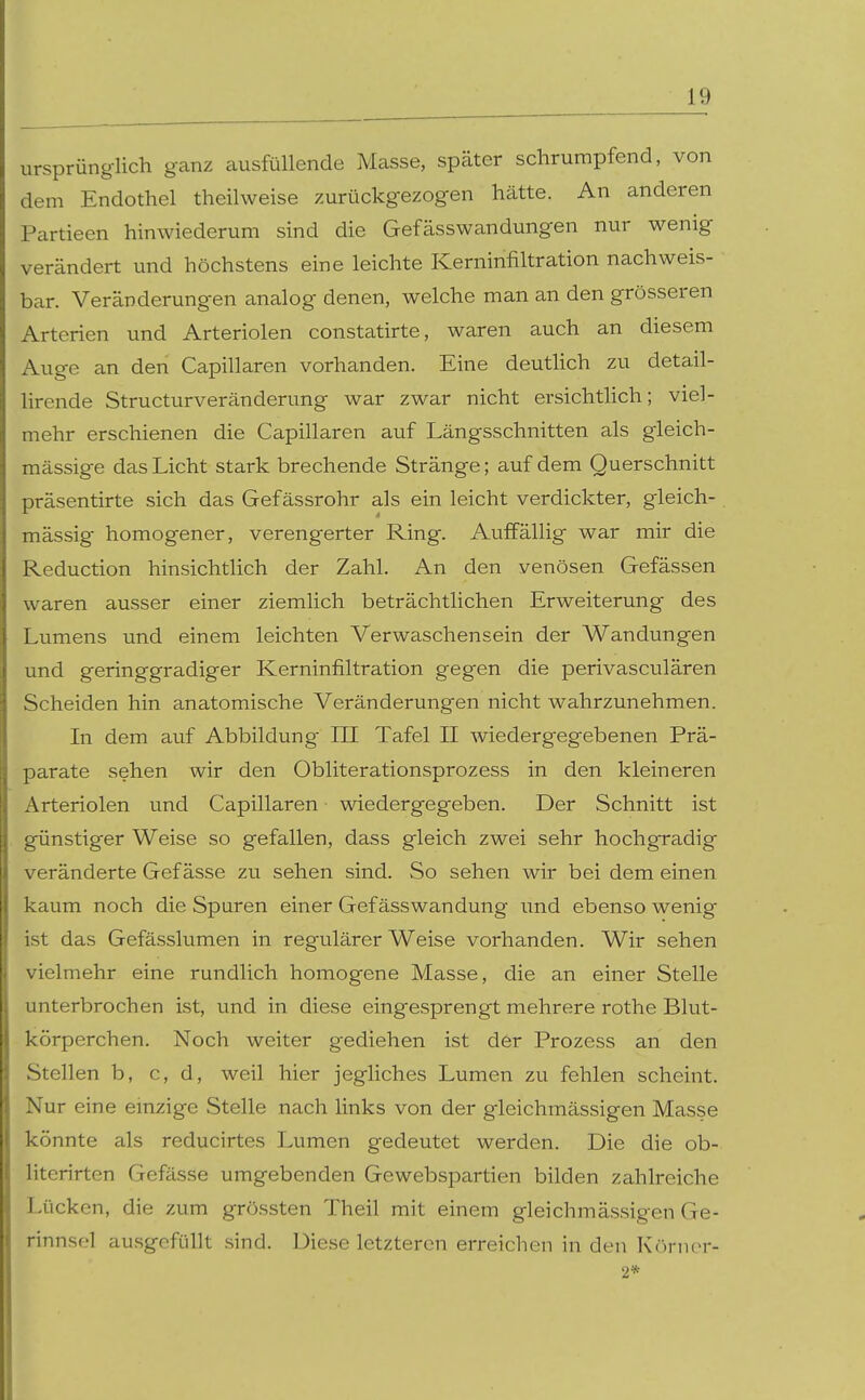 ursprünglich ganz ausfüllende Masse, später schrumpfend, von dem Endothel theilweise zurückgezogen hätte. An anderen Partieen hinwiederum sind die Gefässwandungen nur wenig verändert und höchstens eine leichte Kerninfiltration nachweis- bar. Veränderungen analog denen, welche man an den grösseren Arterien und Arteriolen constatirte, waren auch an diesem Auge an den Capillaren vorhanden. Eine deuthch zu detail- lirende Structurveränderung war zwar nicht ersichtlich; viel- mehr erschienen die Capillaren auf Längsschnitten als gleich- mässige das Licht stark brechende Stränge; auf dem Querschnitt präsentirte sich das Gefässrohr als ein leicht verdickter, gleich- massig- homogener, verengerter Ring. Auffällig war mir die Reduction hinsichtlich der Zahl. An den venösen Gefässen waren ausser einer ziemlich beträchtlichen Erweiterung des Lumens und einem leichten Verwaschensein der Wandungen und geringgradiger Kerninfiltration gegen die perivasculären Scheiden hin anatomische Veränderungen nicht wahrzunehmen. In dem auf Abbildung III Tafel II wiedergegebenen Prä- parate sehen wir den Obliterationsprozess in den kleineren Arteriolen und Capillaren wiedergegeben. Der Schnitt ist günstiger Weise so gefallen, dass gleich zwei sehr hochgradig veränderte Gef ässe zu sehen sind. So sehen wir bei dem einen kaum noch die Spuren einer Gefässwandung und ebenso wenig ist das Gefässlumen in regulärer Weise vorhanden. Wir sehen vielmehr eine rundlich homogene Masse, die an einer Stelle unterbrochen ist, und in diese eingesprengt mehrere rothe Blut- körperchen. Noch weiter gediehen ist der Prozess an den Stellen b, c, d, weil hier jegliches Lumen zu fehlen scheint. Nur eine einzige Stelle nach links von der gleichmässigen Masse könnte als reducirtes Lumen gedeutet werden. Die die ob- literirten Gefässe umgebenden Gewebspartien bilden zahlreiche Lücken, die zum grössten Theil mit einem gleichmässigen Ge- rinnsel ausgefüllt sind. Diese letzteren erreichen in den Körnor- 2*