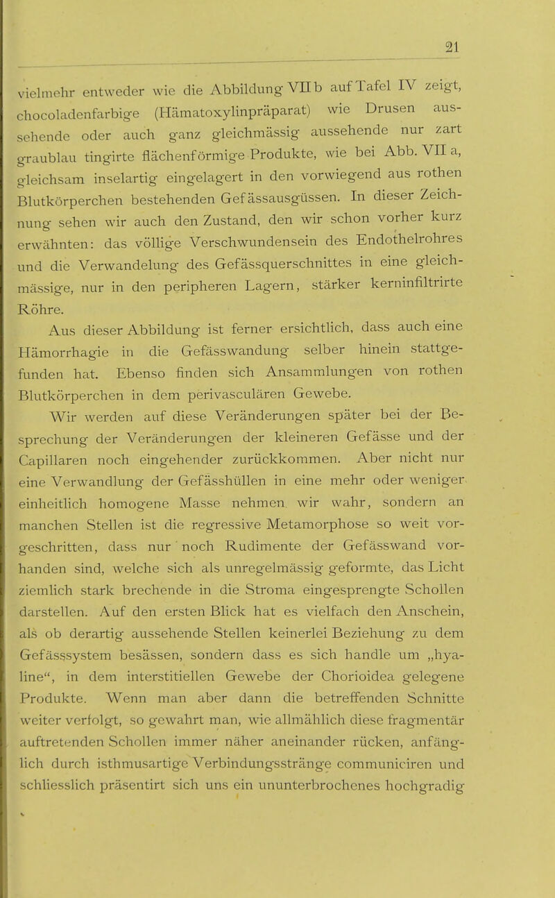 vielmehr entweder wie die Abbildung Vüb auf Tafel IV zeigt, chocoladenfarbige (Hämatoxylinprcäparat) wie Drusen aus- sehende oder auch ganz gleichmässig aussehende nur zart aublau tingirte flächenförmige Produkte, wie bei Abb. VII a, leichsam inselartig eingelagert in den vorwiegend aus rothen Blutkörperchen bestehenden Gef ässausgüssen. In dieser Zeich- nung sehen wir auch den Zustand, den wir schon vorher kurz erwähnten: das völlige Verschwundensein des Endothelrohres und die Verwandelung des Gefässquerschnittes in eine gleich- massige, nur in den peripheren Lagern, stärker kerninfiltrirte Röhre. Aus dieser Abbildung ist ferner ersichtUch, dass auch eine Hämorrhagie in die Gefässwandung selber hinein stattge- funden hat. Ebenso finden sich Ansammlungen von rothen Blutkörperchen in dem perivasculären Gewebe. Wir werden auf diese Veränderungen später bei der Be- sprechung der Veränderungen der kleineren Gefässe und der Capillaren noch eingehender zurückkommen. Aber nicht nur eine Verwandlung der Gef ässhüllen in eine mehr oder weniger, einheitlich homogene Masse nehmen, wir wahr, sondern an manchen Stellen ist die regressive Metamorphose so weit vor- geschritten, dass nur noch Rudimente der Gefässwand vor- handen sind, welche sich als unregelmässig geformte, das Licht ziemlich stark brechende in die Stroma eingesprengte Schollen darstellen. Auf den ersten Blick hat es vielfach den Anschein, als ob derartig aussehende Stellen keinerlei Beziehung zu dem Gefässsystem besässen, sondern dass es sich handle um „hya- line, in dem interstitiellen Gewebe der Chorioidea gelegene Produkte. Wenn man aber dann die betreffenden Schnitte weiter verfolgt, so gewahrt man, wie allmählich diese fragmentär auftretenden Schollen immer näher aneinander rücken, anfäng- lich durch isthmusartige Verbindungsstränge communiciren und schliesslich präsentirt sich uns ein ununterbrochenes hochgradig