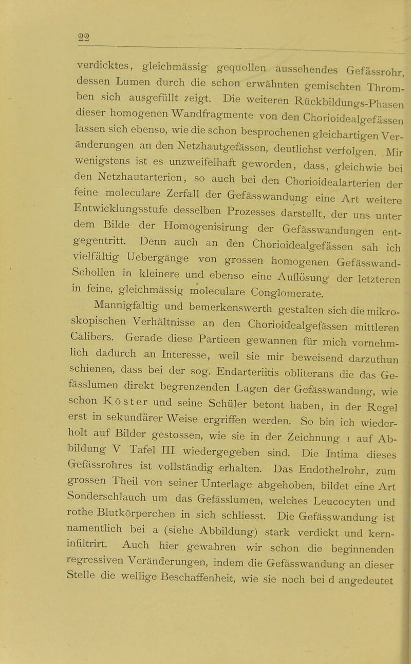<9<9 verdicktes, gleichmässig gequollen aussehendes Gefässrohr, dessen Lumen durch die schon erwähnten gemischten Throm- ben sich ausgefüllt ^eigt. Die weiteren Rückbildungs-Phasen dieser homogenen Wandfragmente von den Chorioidealgef ässen lassen sich ebenso, wie die schon besprochenen gleichartigen Ver- änderungen an den Netzhautgefässen, deutlichst verfolgen Mir wenigstens ist es unzweifelhaft geworden, dass, gleichwie bei den Netzhautarterien, so auch bei den Chorioidealarterien der feine moleculare Zerfall der Gefässwandung eine Art weitere Entwicklungsstufe desselben Prozesses darstellt, der uns unter dem Bilde der Homogenisirung der Gefässwandungen ent- gegentritt. Denn auch an den Chorioidealgefässen sah ich vielfältig Uebefgänge von grossen homogenen Gefässwand- Schollen in kleinere und ebenso eine Auflösung der letzteren in feine, gleichmässig moleculare Conglomerate. Mannigfaltig und bemerkenswerth gestalten sich die mikro- skopischen Verhältnisse an den Chorioidealgefässen mittleren Calibers. Gerade diese Partieen gewannen für mich vornehm- lich dadurch an Interesse, weil sie mir beweisend darzuthun schienen, dass bei der sog. Endarteriitis obliterans die das Ge- fässlumen direkt begrenzenden Lagen der Gefässwandung, wie schon Köster und seine Schüler betont haben, in der Regel erst in sekundärer Weise ergriffen werden. So bin ich wieder- holt auf Bilder gestossen, wie sie in der Zeichnung i auf Ab- bildung V Tafel III wiedergegeben sind. Die Intima dieses Gefässrohres ist vollständig erhalten. Das Endothelrohr, zum grossen Theil von seiner Unterlage abgehoben, bildet eine Art Sonderschlauch um das Gefässlumen, welches Leucocyten und rothe Blutkörperchen in sich schliesst. Die Gefässwandung ist namentlich bei a (siehe Abbildung) stark verdickt und kern- mfiltrirt. Auch hier gewahren wir schon die beginnenden regressiven Veränderungen, indem die Gefässwandung an dieser Stelle die wellige Beschaffenheit, wie sie noch bei d angedeutet