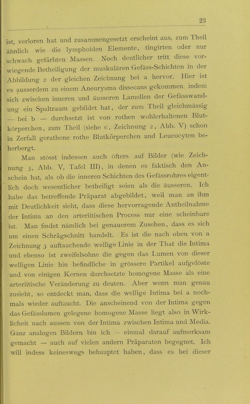 ✓ , ^ ist, verloren hat und zusammengesetzt erscheint aus, zum Theil ähnlich wie die lymphoiden Elemente, tingirten oder nur schwach gefcärbten Massen. Noch deutUcher tritt diese vor- wiegende Betheihgung der muskulären Gefäss-Schichten in der Abbildung 2 der gleichen Zeichnung bei a hervor. Hier ist es ausserdem zu einem Aneurysma dissecans gekommen, indem sich zwischen inneren und äusseren Lamellen der Gefässwand- ung ein Spaltraum gebildet hat, der zum Theil gleichmässig _ bei b — durchsetzt ist von rothen wohlerhaltenen Blut- körperchen , zum Theil (siehe c, Zeichnung 2 , Abb. V) schon in Zerfall gerathene rothe Blutkörperchen und Leucocyten be- herbergt. Man stösst indessen auch öfters auf Bilder (wie Zeich- nung 3, Abb. V, Tafel ni), in denen es faktisch den An- schein hat, als ob die inneren Schichten des Gefässrohres eigent- lich doch wesenthcher betheiligt seien als die äusseren. Ich liabe das betreffende Präparat abgebildet, weil man an ihm mit Deuthchkeit sieht, dass diese hervorragende Antheilnahme der Intima an den arteriitischen Process nur eine scheinbare ist. Man findet nämhch bei genauerem Zusehen, dass es sich um einen Schrägschnitt handelt. Es ist die nach oben von a Zeichnung 3 auftauchende wellige Linie in der That die Intima und ebenso ist zweifelsohne die gegen das Lumen von dieser welligen Linie hin befindliche in grössere Partikel aufgelöste und von einigen Kernen durchsetzte homogene Masse als eine arteriitische Veränderung zu deuten. Aber wenn man genau zusieht, so entdeckt man, dass die wellige Intima bei a noch- mals wieder auftaucht. Die anscheinend von der Intima gegen das Gefässlumen gelegene homogene Masse hegt also in Wirk- licheit nach aussen von der Intima zwischen Intima und Media. Ganz analogen Bildern bin ich — einmal darauf aufmerksam gemacht — auch auf vielen andern Präparaten begegnet. Ich will indess keineswegs behauptet haben, dass es bei dieser