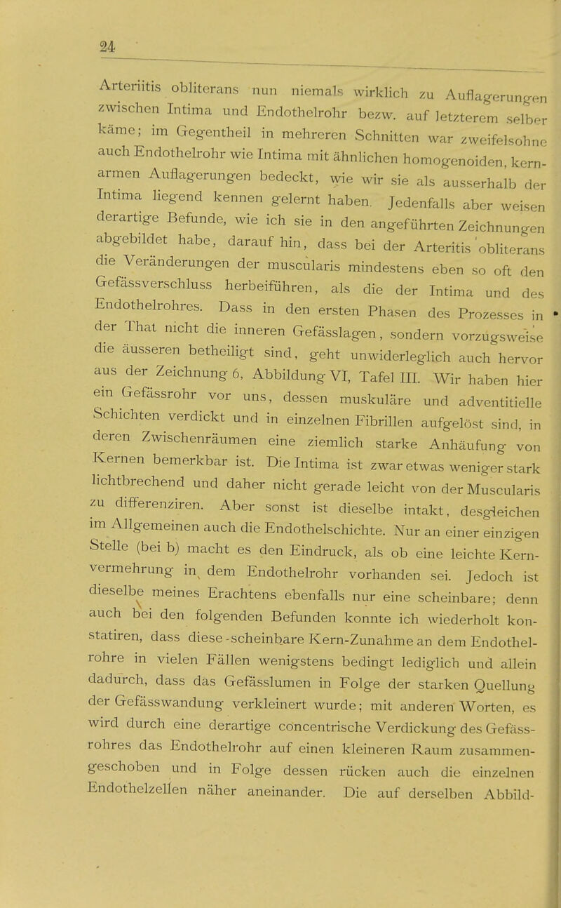 Arteriitis obliterans nun niemals wirklich zu Auflagerungen zwischen Intima und Endothelrohr be^w. auf letzterem selber käme; im Gegentheil in mehreren Schnitten war zweifelsohne auch Endothelrohr wie Intima mit ähnlichen homogenoiden, kern- armen Auflagerungen bedeckt, wie wir sie als ausserhalb der Intima liegend kennen gelernt haben. Jedenfalls aber weisen derartige Befunde, wie ich sie in den angeführten Zeichnungen abgebildet habe, daraufhin, dass bei der Arteritis obliterans die Veränderungen der muscularis mindestens eben so oft den Gefässverschluss herbeiführen, als die der Intima und des Endothelrohres. Dass in den ersten Phasen des Prozesses in der That nicht die inneren Gefässlagen, sondern vorzugsweise die äusseren betheiligt sind, geht unwiderleglich auch hervor aus der Zeichnung 6, Abbildung VI, Tafel IH. Wir haben hier ein Gefässrohr vor uns, dessen muskuläre und adventitielle Schichten verdickt und in einzelnen Fibrillen aufgelöst sind, in deren Zwischenräumen eine ziemhch starke Anhäufung von Kernen bemerkbar ist. Die Intima ist zwar etwas weniger stark lichtbrechend und daher nicht gerade leicht von der Muscularis zu difPerenziren. Aber sonst ist dieselbe intakt, desgleichen im Allgemeinen auch die Endothelschichte. Nur an einer einzigen Stelle (bei b) macht es den Eindruck, als ob eine leichte Kern- vermehrung in^ dem Endothelrohr vorhanden sei. Jedoch ist dieselbe meines Erachtens ebenfalls nur eine scheinbare; denn auch bei den folgenden Befunden konnte ich wiederholt kon- statiren, dass diese-scheinbare Kern-Zunahme an dem Endothel- rohre in vielen Fällen wenigstens bedingt lediglich und allein dadurch, dass das Gefässlumen in Folge der starken Quellung der Gefässwandung verkleinert wurde; mit anderen Worten, es wird durch eine derartige cöncentrische Verdickung des Gefäss- rohres das Endothelrohr auf einen kleineren Raum zusammen- geschoben und in Folge dessen rücken auch die einzelnen Endothelzellen näher aneinander. Die auf derselben Abbild-