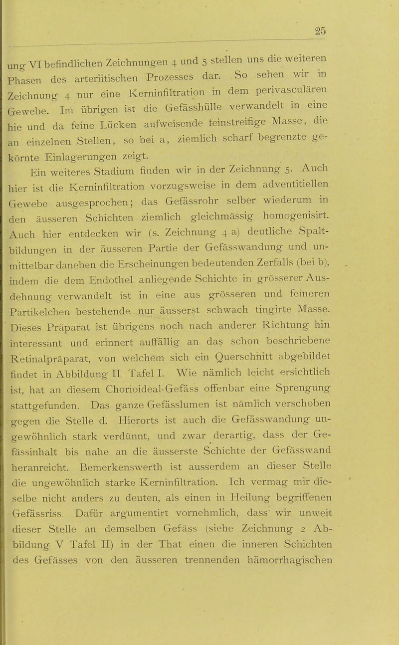 ung „..^ VI befindlichen Zeichnungen 4 und 5 stellen uns die weiteren Phlsen des arteriitischen Prozesses dar. So sehen wir in Zeichnung 4 nur eine Kerninfiltratipn in dem perivasculären Gewebe. Im übrigen ist die Gefässhülle verwandelt in eine hie und da feine Lücken aufweisende feinstreifige Masse, die an einzelnen Stellen, so bei a, ziemlich scharf begrenzte ge- körnte Einlagerungen zeigt. Ein weiteres Stadium finden wir in der Zeichnung 5. Auch hier ist die Kerninfiltration vorzugsweise in dem adventitiellen Gewebe ausgesprochen; das Gefässrohr selber wiederum in den äusseren Schichten ziemhch gleichmässig homogenisirt. Auch hier entdecken wir (s. Zeichnung 4 a) deuthche Spalt- bildungen in der äusseren• Partie der Gefässwandung und un- mittelbar daneben die Erscheinungen bedeutenden Zerfalls (bei b), indem die dem Endothel anliegende Schichte in grösserer Aus- dehnung verwandelt ist in eine aus grösseren und feineren Partikelchen bestehende nur äusserst schwach tingirte Masse. Dieses Präparat ist übrigens noch nach anderer Richtung hin interessant und erinnert auffällig an das schon beschriebene Retinalpräparat, von welchem sich ein Querschnitt abgebildet findet in Abbildung II. Tafel I. Wie nämhch leicht ersichthch ist, hat an diesem Chorioideal-Gefäss offenbar eine Sprengung stattgefunden. Das ganze Gefässlumen ist nämhch verschoben gegen die Stelle d. Hierorts ist auch die Gefässwandung un- gewöhnhch stark verdünnt, und zwar derartig, dass der Ge- fässinhalt bis nahe an die äusserste Schichte der Gefässwand heranreicht. Bemerkenswerth ist ausserdem an dieser Stelle die ungewöhnlich starke Kerninfiltration. Ich vermag mir die- selbe nicht anders zu deuten, als einen in Heilung begriffenen Gefässriss Dafür argumentirt vornehmlich, dass wir unweit dieser Stelle an demselben Gefäss (siehe Zeichnung 2 Ab- bildung V Tafel II) in der That einen die inneren Schichten des Gefässes von den äusseren trennenden hämorrhagischen