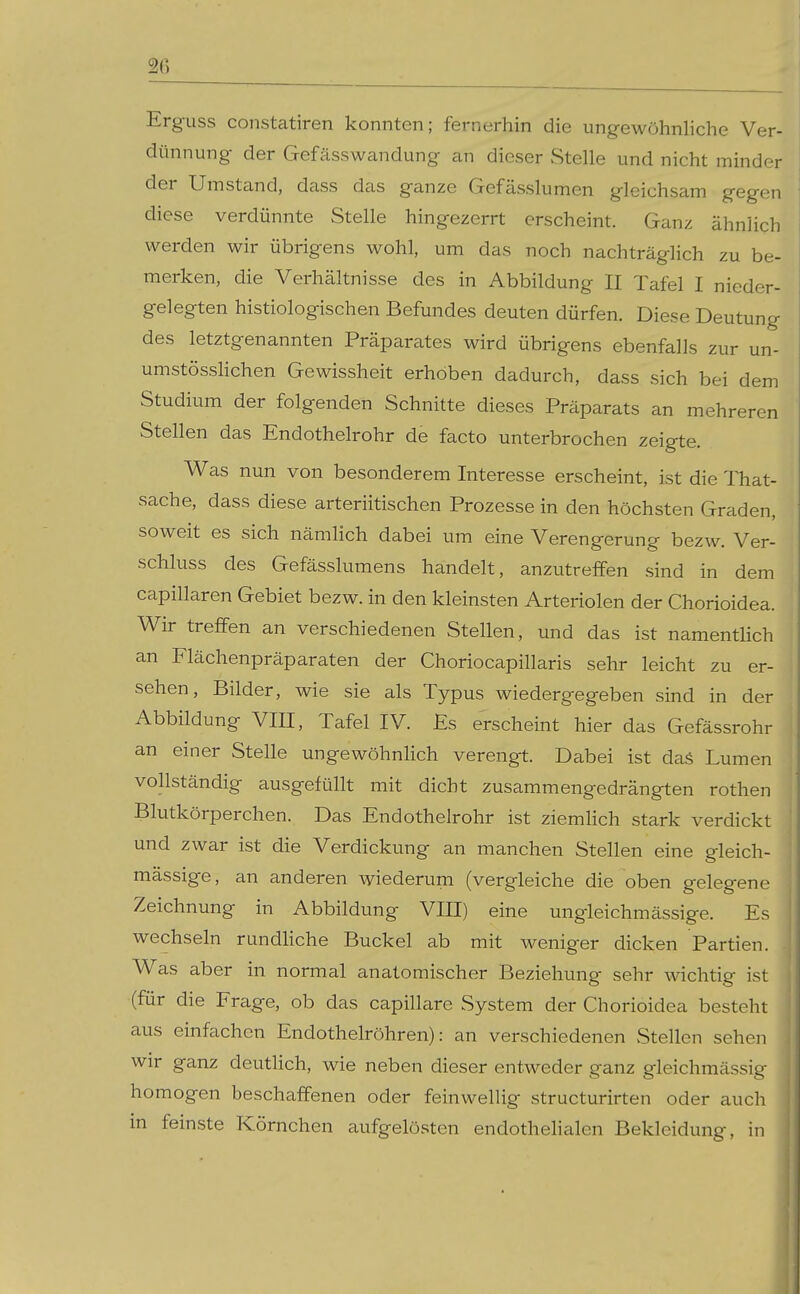 Erguss constatiren konnten; fernerhin die ungewöhnliche Ver- dünnung der Gefässwandung an dieser Stelle und nicht minder der Umstand, dass das ganze Gefässlumen gleichsam gegen diese verdünnte Stelle hingezerrt erscheint. Ganz ähnlich werden wir übrigens wohl, um das noch nachträglich zu be- merken, die Verhältnisse des in Abbildung II Tafel I nieder- gelegten histiologischen Befundes deuten dürfen. Diese Deutung des letztgenannten Präparates wird übrigens ebenfalls zur un- umstössHchen Gewissheit erhoben dadurch, dass sich bei dem Studium der folgenden Schnitte dieses Präparats an mehreren Stellen das Endothelrohr de facto unterbrochen zeigte. Was nun von besonderem Interesse erscheint, ist die That- sache, dass diese arteriitischen Prozesse in den höchsten Graden, soweit es sich nämlich dabei um eine Verengerung bezw. Ver- schluss des Gefässlumens handelt, anzutreffen sind in dem capillaren Gebiet bezw. in den kleinsten Arteriolen der Chorioidea. Wir treffen an verschiedenen Stellen, und das ist namenthch an Flächenpräparaten der Choriocapillaris sehr leicht zu er- sehen, Bilder, wie sie als Typus wiedergegeben sind in der Abbildung Vm, Tafel IV. Es erscheint hier das Gefässrohr an einer Stelle ungewöhnHch verengt. Dabei ist daS Lumen vollständig ausgefüllt mit dicht zusammengedrängten rothen Blutkörperchen. Das Endothelrohr ist ziemhch stark verdickt und zwar ist die Verdickung an manchen Stellen eine gleich- mässige, an anderen wiederum (vergleiche die oben gelegene Zeichnung in Abbildung VIII) eine ungleichmässige. Es wechseln rundhche Buckel ab mit weniger dicken Partien. . Was aber in normal anatomischer Beziehung sehr wichtig ist (für die Frage, ob das capillare System der Chorioidea besteht aus einfachen Endothelröhren): an verschiedenen Stellen sehen wir ganz deutlich, wie neben dieser entweder ganz gleichmässig homogen beschaffenen oder feinwellig structurirten oder auch in feinste Körnchen aufgelösten endothelialen Bekleidung, in