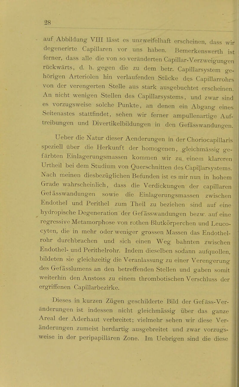 auf Abbildung VIII lässt es unzweifelhaft erscheinen, dass wir degenerirte Capillaren vor uns haben, ßemerkenswerth ist ferner, dass alle die von so veränderten Capillar-Verzweigungen rückwärts, d. h. gegen die zu dem betr. Capillarsystem ge- hörigen Arteriolen hin verlaufenden Stücke dqs Capillarrohrs von der verengerten Stelle aus stark ausgebuchtet erscheinen. An nicht wenigen Stellen des Capillarsystems, und zwar sind es vorzugsweise solche Punkte, an denen ein Abgang eines Seitenastes stattfindet, sehen wir ferner ampullenartige Auf- treibungen und Divertikelbildungen in den Gefässwandungen. Ueber die Natur dieser Aenderungen in der Choriocapillaris speziell über die Herkunft der homogenen, gleichmässig ge- färbten Einlagerungsmassen kommen wir zu einem klareren Urtheil bei dem Studium von Querschnitten des Capillarsystems. Nach meinen diesbezüglichen Befunden ist es mir nun in hohem Grade wahrscheinlich, dass die Verdickungen der capillaren Gefässwandungen sowie die Einlagerungsmassen zwischen Endothel und Perithel zum Theil zu beziehen sind auf eine hydropische Degeneration der Gefässwandungen bezw. auf eine regressive Metamorphose von rothen Blutkörperchen und Leuco- C3^en, die in mehr oder weniger grossen Massen das Endothel- rohr durchbrachen und sich einen W^eg bahnten zwischen Endothel- und Perithelrohr. Indem dieselben sodann aufquollen, bildeten sie gleichzeitig die Veranlassung zu einer Verengerung des Gefässlumens an den betreffenden Stellen und gaben somit weiterhin den Anstoss zu einem thrombotischen Verschluss der ergriffenen Capillarbezirke. Dieses in kurzen Zügen geschilderte Bild der Gefäss-Ver- änderungen ist indessen nicht gleichmässig über das ganze Areal der Aderhaut verbreitet; vielmehr sehen wir diese Ver- änderungen zumeist herdartig ausgebreitet und zwar vorzugs- weise in der peripapillären Zone. Im Uebrigen sind die diese