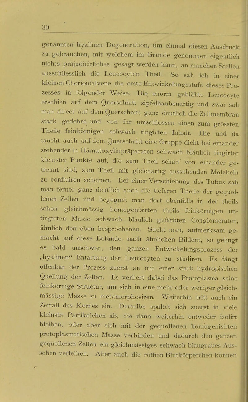 genannten hyalinen Degeneration, um einmal diesen Ausdruck zu gebrauchen, mit welchem im Grunde genommen eigentlich nichts präjudicirHches gesagt werden kann, an manchen Stellen ausschhesslich die Leucocyten Theil. So sah ich in einer kleinen Chorioidalvene die erste Entwickelungsstufe dieses Pro- zesses in folgender Weise. Die enorm geblähte Leucocyte erschien auf dem Querschnitt zipfelhaubenartig und zwar sah man direct auf dem Querschnitt ganz deutHch die Zellmembran stark gedehnt und von ihr umschlossen einen zum grössten Theile feinkörnigen schwach tingirten Inhalt. Hie und da taucht auch auf dem Querschnitt eine Gruppe dicht bei einander stehender in Hämatoxylinpräparaten schwach bläulich tingirter kleinster Punkte auf, die zum Theil scharf von einander ge- trennt sind, zum Theil mit gleichartig aussehenden Molekeln zu confluiren scheinen. Bei einer Verschiebung des Tubus sah man ferner ganz deutHch auch die tieferen Theile der gequol- lenen Zellen und begegnet man dort ebenfalls in der theils schon gleichmässig homogenisirten theils feinkörnigen un- tingirten Masse schwach bläulich gefärbten Conglomeraten, ähnHch den eben besprochenen. Sucht man, aufmerksam ge- macht auf diese Befunde, nach ähnlichen Bildern, so gelingt es bald unschwer, den ganzen Entwickelungsprozess der „hyalinen Entartung der Leucocyten zu studiren. Es fängt offenbar der Prozess zuerst an mit einer stark hydropischen Quellung der Zellen. Es verliert dabei das Protoplasma seine feinkörnige Structur, um sich in eine mehr oder weniger gleich- mässige Masse zu metamorphosiren. Weiterhin tritt auch ein Zerfall des Kernes ein. Derselbe spaltet sich zuerst in viele kleinste Partikelchen ab, die dann weiterhin entweder isolirt bleiben, oder aber sich mit der gequollenen homogenisirten protoplasmatischen Masse verbinden und dadurch den ganzen gequollenen Zellen ein gleichmässiges schwach blaugraües Aus- sehen verleihen. Aber auch die rothen Blutkörperchen können