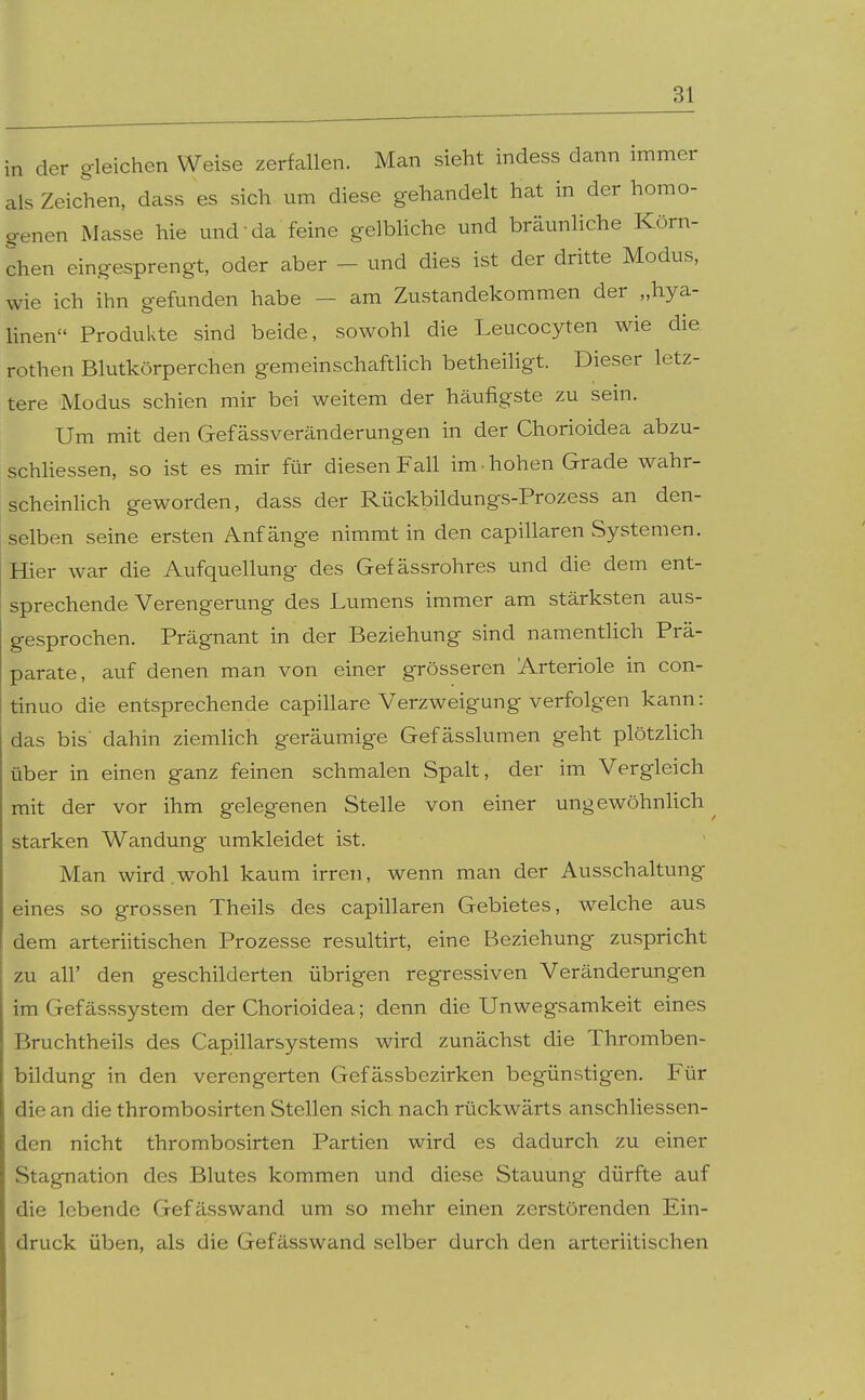 in der gleichen Weise zerfallen. Man sieht indess dann immer als Zeichen, dass es sich um diese gehandelt hat in der homo- genen Masse hie mid da feine gelbliche und bräunhche Körn- chen eingesprengt, oder aber - und dies ist der dritte Modus, wie ich ihn gefunden habe - am Zustandekommen der „hya- linen Produkte sind beide, sowohl die Leucocyten wie die rothen Blutkörperchen gemeinschaftUch betheihgt. Dieser letz- tere Modus schien mir bei weitem der häufigste zu sein. Um mit den Gefässveränderungen in der Chorioidea abzu- schliessen, so ist es mir für diesen Fall im-hohen Grade wahr- scheinlich geworden, dass der Rückbildungs-Prozess an den- selben seine ersten Anfänge nimmt in den capillaren Systemen. Hier war die Aufquellung des Gefässrohres und die dem ent- sprechende Verengerung des Lumens immer am stärksten aus- gesprochen. Prägnant in der Beziehung sind namentHch Prä- parate, auf denen man von einer grösseren Arteriole in con- tinuo die entsprechende capillare Verzweigung verfolgen kann: das bis' dahin ziemlich geräumige Gefässlumen geht plötzlich über in einen ganz feinen schmalen Spalt, der im Vergleich mit der vor ihm gelegenen Stelle von einer ungewöhnlich starken Wandung umkleidet ist. Man wird.wohl kaum irren, wenn man der Ausschaltung eines so grossen Theils des capillaren Gebietes, welche aus dem arteriitischen Prozesse resultirt, eine Beziehung zuspricht zu all' den geschilderten übrigen regressiven Veränderungen im Gefässsystem der Chorioidea; denn die Unwegsamkeit eines Bruchtheils des Capillarsystems wird zunächst die Thromben- bildung in den verengerten Gefässbezirken begünstigen. Für die an die thrombosirten Stellen sich nach rückwärts anschliessen- den nicht thrombosirten Partien wird es dadurch zu einer Stagnation des Blutes kommen und diese Stauung dürfte auf die lebende Gefässwand um so mehr einen zerstörenden Ein- druck üben, als die Gefässwand selber durch den arteriitischen