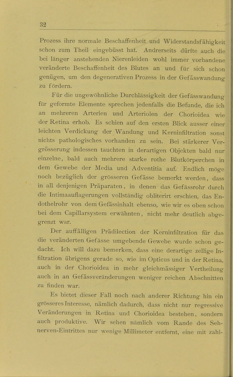 Prozess ihre normale Beschaffenheit und Widerstandsfähigkeit schon zum Theil eingebüsst hat. Andrerseits dürfte auch die bei länger anstehenden Nierenleiden wohl immer vorhandene veränderte Beschaffenheit des Blutes an und für sich schon genügen, um den degenerativen Prozess in der Gefässwandung zu fördern. Für die ungewöhnhche Durchlässigkeit der Gefässwandung für geformte Elemente sprechen jedenfalls die Befunde, die ich an mehreren Arterien und Arteriolen der Chorioidea wie der Retina erhob. Es schien auf den ersten Bhck ausser einer leichten Verdickung der Wandung und Kerninfiltration sonst nichts pathologisches vorhanden zu sein. Bei stärkerer Ver- grösserung indessen tauchten in derartigen Objekten bald nur einzelne, bald auch mehrere starke rothe Blutkörperchen in dem Gewebe der Media und Adventitia auf. Endhch möge noch bezüglich der grösseren Gefässe bemerkt werden, dass in all denjenigen Präparaten, in denen das Gefässrohr durch die Intimaauflagerungen vollständig obliterirt erschien, das En- dothelrohr von dem Gefässinhalt ebenso, wie wir es oben schon bei dem Capillarsystem erwähnten, nicht mehr deutlich abge- grenzt war. Der auffälligen Prädilection der Kerninfiltration für das die veränderten Gefässe umgebende Gewebe wurde schon ge- dacht. Ich will dazu bemerken, dass eine derartige zelhge In- filtration übrigens gerade so, wie im Opticus und in der Retina, auch in der Chorioidea in mehr gleichmässiger Vertheilung auch in an Gefässveränderungen weniger reichen Abschnitten zu finden war. Es bietet dieser Fall noch nach anderer Richtung hin ein grösseres Interesse, nämhch dadurch, dass nicht nur regressive Veränderungen in Retina und Chorioidea bestehen, sondern auch produktive. Wir sehen nämhch vom Rande des Seh- nerven-Eintrittes nur wenige Millimeter entfernt, eine mit zahl-