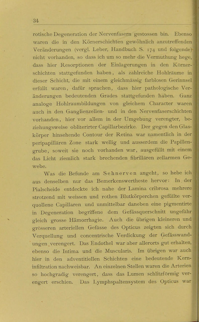 rotische Degeneration der Nervenfasern gestossen bin. Ebenso waren die in den Körnerschichten gewöhnlich anzutreffenden Veränderungen (vergl. Leber, Handbuch S. 174 und folgende; nicht vorhanden, so dass ich um so mehr die Vermuthung hege, dass hier Resorptionen der Einlagerungen in den Körner- schichten stattgefunden haben, als zahlreiche Hohlräume in dieser Schicht, die mit einem gleichmässig farblosen Gerinnsel erfüllt waren, dafür sprachen, dass hier pathologische Ver- änderungen bedeutenden Grades stattgefunden haben. Ganz analoge Hohlraumbildungen von gleichem Character waren auch in den GangHenzellen- und in den Nervenfaserschichten vorhanden, hier vor allem in der Umgebung verengter, be- ziehungsweise obliterirter Capillarbezirke. Der gegen den Glas- körper hinsehende Contour der Retina war namentlich in der peripapillären Zone stark welUg und ausserdem die Papillen- grube, soweit sie noch vorhanden war, ausgefüllt mit einem das Licht ziemlich stark brechenden fibrillären zellarmen Ge- webe, Was die Befunde am Sehnerven angeht, so hebe ich aus denselben nur das Bemerkenswertheste hervor: In. der Piaischeide entdeckte ich nahe der Lamina cribrosa mehrere strotzend mit weissen und rothen Blutkörperchen gefüllte ver- quollene Capillaren und unmittelbar daneben eine pigmentirte in Degeneration begriffene dem Gefässquerschnitt ungefähr gleich grosse Hämorrhagie. Auch die übrigen kleineren und grösseren arteriellen Gefässe des Opticus zeigten sich durch Verquellung und concentrische Verdickung der Gefässwand- ungen .verengert. Das Endothel war aber allerorts gut erhalten, ebenso die Intima und die Muscularis. Im übrigen war auch hier in den adventitiellen Schichten eine bedeutende Kern- infiltration nachweisbar. An einzelnen Stellen waren die Arterien so hochgradig verengert, dass das Lumen schlitzförmig ver- engert erschien. Das Lymphspaltensystem des Opticus war