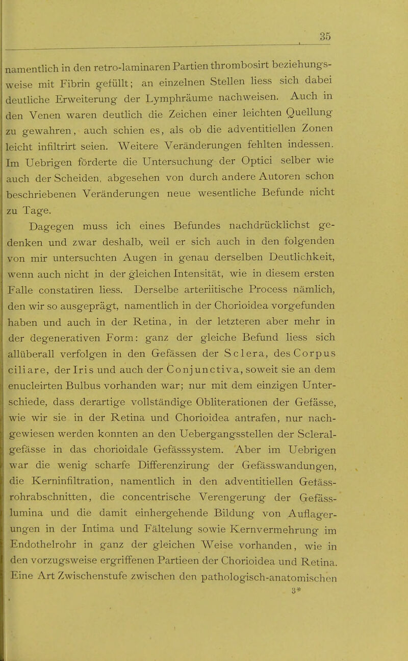 namentlich in den retro-laminaren Partien thrombosirt beziehungs- weise mit Fibrin gefüllt; an einzelnen Stellen Hess sich dabei deutUche Erweiterung der Lymphräume nachweisen. Auch in den Venen waren deutUch die Zeichen einer leichten Quellung zu gewahren, auch schien es, als ob die adventitiellen Zonen leicht infiltrirt seien. Weitere Veränderungen fehlten indessen. Im Uebrigen förderte die Untersuchung der Optici selber wie auch der Scheiden, abgesehen von durch andere Autoren schon beschriebenen Veränderungen neue wesentliche Befunde nicht zu Tage. Dagegen muss ich eines Befundes nachdrücklichst ge- denken und zwar deshalb, weil er sich auch in den folgenden von mir untersuchten Augen in genau derselben Deutlichkeit, wenn auch nicht in der gleichen Intensität, wie in diesem ersten Falle constatiren liess. Derselbe arteriitische Process nämlich, den wir so ausgeprägt, namentlich in der Chorioidea vorgefunden haben und auch in der Retina, in der letzteren aber mehr in der degenerativen Form: ganz der gleiche Befund liess sich allüberall verfolgen in den Gefässen der Sclera, des Corpus ciliare, der Iris und auch der Conjunctiva, soweit sie an dem enucleirten Bulbus vorhanden war; nur mit dem einzigen Unter- schiede, dass derartige vollständige Obliterationen der Gefässe, wie wir sie in der Retina und Chorioidea antrafen, nur nach- gewiesen werden konnten an den Uebergangsstellen der Scleral- gefässe in das chorioidale Gefässsystem. Aber im Uebrigen war die wenig scharfe Differenzirung der Gefässwandungen, die Kerninfiltration, namentlich in den adventitiellen Getäss- rohrabschnitten, die concentrische Verengerung der Gefäss- lumina und die damit einhergehende Bildung von Auflager- ungen in der Intima und Fältelung sowie Kernvermehrung im Endothelrohr in ganz der gleichen Weise vorhanden, wie in den vorzugsweise ergriffenen Partieen der Chorioidea und Retina. Eine Art Zwischenstufe zwischen den pathologisch-anatomischen