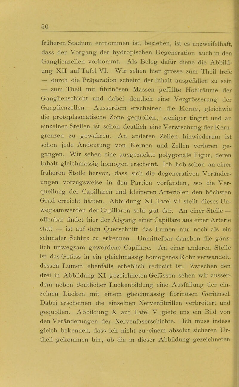 früheren Stadium entnommen ist, beziehen, ist es unzweifelhaft, dass der Vorgang der hydropischen Degeneration auch in den Ganglienzellen vorkommt. Als Beleg dafür diene die Abbild- ung XII auf Tafel VI. Wir sehen hier grosse zum Theil freie; — durch die Präparation scheint der Inhalt ausgefallen zu sein — zum Theil mit fibrinösen Massen gefüllte Hohlräume der Ganglienschicht und dabei deutlich eine Vergrösserung der GangHenzellen. Ausserdem erscheinen die Kerne, gleichwie die protoplasmatische Zone gequollen, weniger tingirt und an einzelnen Stellen ist schon deutlich eine Verwischung der Kern- grenzen zu gewahren. An anderen Zellen hinwiederum ist schon jede Andeutung von Kernen und Zellen verloren ge- gangen. Wir sehen eine ausgezackte polygonale Figur, deren Inhalt gleichmässig homogen erscheint. Ich hob schon an einer früheren Stelle hervor, dass sich die degenerativen Veränder- ungen vorzugsweise in den Partien vorfänden, wo die Ver- quellung der Capillaren und kleineren Arteriolen den höchsten Grad erreicht hätten. Abbildung XI Tafel VI stellt dieses Un- wegsamwerden der Capillaren sehr gut dar. An einer Stelle — offenbar findet hier der Abgang einer Capillare aus einer Arterie statt — ist auf dem Querschnitt das Lumen nur noch als ein schmaler Schlitz zu erkennen. Unmittelbar daneben die gänz- lich unwegsam gewordene Capillare. An einer anderen Stelle ist das Gefäss in ein gleichmässig homogenes Rohr verwandelt, dessen Lumen ebenfalls erheblich reducirt ist. Zwischen den drei in Abbildung XI gezeichneten Gefässen sehen wir ausser- dem neben deutlicher Lückenbildung eine Ausfüllung der ein- zelnen Lücken mit einem gleichmässig fibrinösen Gerinnsel. Dabei erscheinen die einzelnen Nervenfibrillen verbreitert und gequollen. Abbildung X auf Tafel V giebt uns ein Bild von den Veränderungen der Nervenfaserschichte. Ich muss indess gleich bekennen, dass ich nicht zu einem absolut sicheren Ur- theil gekommen bin, ob die in dieser Abbildung gezeichneten