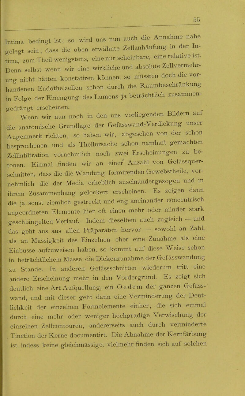 Intima bedingt ist, so wird uns nun auch die Annahme nahe gelegt sein, dass die oben erwähnte Zellanhäufung m der In- tima zum Theil wenigstens, eine nur scheinbare, eine relative ist. Denn selbst wenn wir eine wirkliche und absolute Zellvermehr- ung nicht hätten konstatiren können, so müssten doch die vor- handenen Endothelzellen schon durch die Raumbeschrankung in Folge der Einengung des Lumens ja beträchthch zusammen- gedrängt erscheinen. Wenn wir nun noch in den uns vorhegenden Bildern auf die anatomische Grundlage der Gefässwand-Verdickung unser Augenmerk richten, so haben wir, abgesehen von der schon besprochenen und als Theilursache schon namhaft gemachten Zellinfiltration vornehmhch noch zwei Erscheinungen zu be- tonen. Einmal finden wir an einer Anzahl von Gefässquer- schnitten, dass die die Wandung formirenden Gewebstheile, vor- nehmhch die der Media erhebhch auseinandergezogen und in ihrem Zusammenhang gelockert erscheinen. Es zeigen dann die ja sonst ziemlich gestreckt und eng aneinander concentrisch angeordneten Elemente hier oft einen mehr oder minder stark geschlängelten Verlauf. Indem dieselben auch zugleich — und das geht aus aus allen Präparaten hervor — sowohl an Zahl, als an Massigkeit des Einzelnen eher eine Zunahme als eine Einbusse aufzuweisen haben, so kommt auf diese Weise schon in beträchtlichem Masse die Dickenzunahme der Gefässwandung zu Stande. In anderen Gefässschnitten wiederum tritt eine andere Erscheinung mehr in den Vordergrund. Es zeigt sich deutlich eine Art Aufquellung, ein Oedem der ganzen Gefäss- wand, und mit dieser geht dann eine Verminderung der Deut- lichkeit der einzelnen Formelemente einher, die sich einmal durch eine mehr oder weniger hochgradige Verwischung der einzelnen Zellcontouren, andererseits auch durch verminderte Tinction der Kerne documentirt. Die Abnahme der Kernfärbung ist indess keine gleichmässige, vielmehr finden sich auf solchen